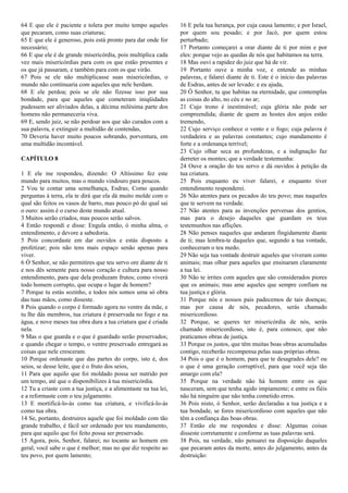 64 E que ele é paciente e tolera por muito tempo aqueles
que pecaram, como suas criaturas;
65 E que ele é generoso, pois está pronto para dar onde for
necessário;
66 E que ele é de grande misericórdia, pois multiplica cada
vez mais misericórdias para com os que estão presentes e
os que já passaram, e também para com os que virão.
67 Pois se ele não multiplicasse suas misericórdias, o
mundo não continuaria com aqueles que nele herdam.
68 E ele perdoa; pois se ele não fizesse isso por sua
bondade, para que aqueles que cometeram iniqüidades
pudessem ser aliviados delas, a décima milésima parte dos
homens não permaneceria viva.
69 E, sendo juiz, se não perdoar aos que são curados com a
sua palavra, e extinguir a multidão de contendas,
70 Deveria haver muito poucos sobrando, porventura, em
uma multidão incontável.
CAPÍTULO 8
1 E ele me respondeu, dizendo: O Altíssimo fez este
mundo para muitos, mas o mundo vindouro para poucos.
2 Vou te contar uma semelhança, Esdras; Como quando
perguntas à terra, ela te dirá que ela dá muito molde com o
qual são feitos os vasos de barro, mas pouco pó do qual sai
o ouro: assim é o curso deste mundo atual.
3 Muitos serão criados, mas poucos serão salvos.
4 Então respondi e disse: Engula então, ó minha alma, o
entendimento, e devore a sabedoria.
5 Pois concordaste em dar ouvidos e estás disposto a
profetizar; pois não tens mais espaço senão apenas para
viver.
6 Ó Senhor, se não permitires que teu servo ore diante de ti
e nos dês semente para nosso coração e cultura para nosso
entendimento, para que dela produzam frutos; como viverá
todo homem corrupto, que ocupa o lugar de homem?
7 Porque tu estás sozinho, e todos nós somos uma só obra
das tuas mãos, como disseste.
8 Pois quando o corpo é formado agora no ventre da mãe, e
tu lhe dás membros, tua criatura é preservada no fogo e na
água, e nove meses tua obra dura a tua criatura que é criada
nela.
9 Mas o que guarda e o que é guardado serão preservados;
e quando chegar o tempo, o ventre preservado entregará as
coisas que nele cresceram.
10 Porque ordenaste que das partes do corpo, isto é, dos
seios, se desse leite, que é o fruto dos seios,
11 Para que aquilo que foi moldado possa ser nutrido por
um tempo, até que o disponibilizes à tua misericórdia.
12 Tu a criaste com a tua justiça, e a alimentaste na tua lei,
e a reformaste com o teu julgamento.
13 E mortificá-lo-ás como tua criatura, e vivificá-lo-ás
como tua obra.
14 Se, portanto, destruires aquele que foi moldado com tão
grande trabalho, é fácil ser ordenado por teu mandamento,
para que aquilo que foi feito possa ser preservado.
15 Agora, pois, Senhor, falarei; no tocante ao homem em
geral, você sabe o que é melhor; mas no que diz respeito ao
teu povo, por quem lamento;
16 E pela tua herança, por cuja causa lamento; e por Israel,
por quem sou pesado; e por Jacó, por quem estou
perturbado;
17 Portanto começarei a orar diante de ti por mim e por
eles: porque vejo as quedas de nós que habitamos na terra.
18 Mas ouvi a rapidez do juiz que há de vir.
19 Portanto ouve a minha voz, e entende as minhas
palavras, e falarei diante de ti. Este é o início das palavras
de Esdras, antes de ser levado: e eu ajuda,
20 Ó Senhor, tu que habitas na eternidade, que contemplas
as coisas do alto, no céu e no ar;
21 Cujo trono é inestimável; cuja glória não pode ser
compreendida; diante de quem as hostes dos anjos estão
tremendo,
22 Cujo serviço conhece o vento e o fogo; cuja palavra é
verdadeira e as palavras constantes; cujo mandamento é
forte e a ordenança terrível;
23 Cujo olhar seca as profundezas, e a indignação faz
derreter os montes; que a verdade testemunha:
24 Ouve a oração do teu servo e dá ouvidos à petição da
tua criatura.
25 Pois enquanto eu viver falarei, e enquanto tiver
entendimento responderei.
26 Não atentes para os pecados do teu povo; mas naqueles
que te servem na verdade.
27 Não atentes para as invenções perversas dos gentios,
mas para o desejo daqueles que guardam os teus
testemunhos nas aflições.
28 Não penses naqueles que andaram fingidamente diante
de ti; mas lembra-te daqueles que, segundo a tua vontade,
conheceram o teu medo.
29 Não seja tua vontade destruir aqueles que viveram como
animais; mas olhar para aqueles que ensinaram claramente
a tua lei.
30 Não te irrites com aqueles que são considerados piores
que os animais; mas ame aqueles que sempre confiam na
tua justiça e glória.
31 Porque nós e nossos pais padecemos de tais doenças;
mas por causa de nós, pecadores, serás chamado
misericordioso.
32 Porque, se queres ter misericórdia de nós, serás
chamado misericordioso, isto é, para conosco, que não
praticamos obras de justiça.
33 Porque os justos, que têm muitas boas obras acumuladas
contigo, receberão recompensa pelas suas próprias obras.
34 Pois o que é o homem, para que te desagrades dele? ou
o que é uma geração corruptível, para que você seja tão
amargo com ela?
35 Porque na verdade não há homem entre os que
nasceram, sem que tenha agido impiamente; e entre os fiéis
não há ninguém que não tenha cometido erros.
36 Pois nisto, ó Senhor, serão declaradas a tua justiça e a
tua bondade, se fores misericordioso com aqueles que não
têm a confiança das boas obras.
37 Então ele me respondeu e disse: Algumas coisas
disseste corretamente e conforme as tuas palavras será.
38 Pois, na verdade, não pensarei na disposição daqueles
que pecaram antes da morte, antes do julgamento, antes da
destruição:
 