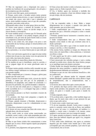 39 Mas me regozijarei com a disposição dos justos e
também me lembrarei de sua peregrinação e da salvação e
da recompensa que eles receberão.
40 Assim como falei agora, assim acontecerá.
41 Porque, assim como o lavrador semeia muita semente
na terra e planta muitas árvores, e o que é semeado bom no
seu tempo não cresce, nem tudo o que é plantado cria
raízes; assim também acontece com os que são semeados.
no mundo; nem todos serão salvos.
42Respondi então e disse: Se achei graça, deixe-me falar.
43 Assim como perece a semente do lavrador, se não
crescer e não receber a chuva no devido tempo; ou se
chover demais e corrompê-la:
44 Assim também perece o homem que foi formado pelas
tuas mãos e é chamado a tua própria imagem, porque és
semelhante a ele, por amor de quem fizeste todas as coisas
e o comparaste à semente do lavrador.
45 Não te ires contra nós, mas poupa o teu povo e tem
misericórdia da tua herança; porque és misericordioso com
a tua criatura.
46 Então ele me respondeu e disse: As coisas presentes são
para as presentes, e as coisas futuras para as que estão por
vir.
47 Pois você está muito aquém de ser capaz de amar minha
criatura mais do que eu; mas muitas vezes me aproximei de
você e dela, mas nunca dos injustos.
48 Nisto também és maravilhoso diante do Altíssimo:
49 Na medida em que te humilhaste, como te convém, e
não te julgaste digno de ser muito glorificado entre os
justos.
50 Porque muitas grandes misérias serão causadas aos que
nos últimos tempos habitarem no mundo, porque andaram
com grande orgulho.
51 Mas compreenda por si mesmo e busque a glória para
aqueles que são como você.
52 Pois o paraíso foi aberto para vocês, a árvore da vida foi
plantada, o tempo que está por vir foi preparado, a
abundância foi preparada, uma cidade foi construída e o
descanso foi permitido, sim, perfeita bondade e sabedoria.
53 A raiz do mal está selada para ti, a fraqueza e a traça
estão escondidas de ti, e a corrupção foge para o inferno
para ser esquecida:
54 As tristezas passam e no final é mostrado o tesouro da
imortalidade.
55 E, portanto, não faças mais perguntas a respeito da
multidão dos que perecem.
56 Porque, quando tomaram a liberdade, desprezaram o
Altíssimo, desprezaram a sua lei e abandonaram os seus
caminhos.
57 Além disso, pisaram os seus justos,
58 E diziam em seus corações que Deus não existe; sim, e
sabendo disso, eles devem morrer.
59 Pois assim como as coisas acima mencionadas vos
receberão, assim a sede e a dor estão preparadas para elas:
pois não era sua vontade que os homens se reduzissem a
nada:
60 Mas os que foram criados têm contaminaram o nome
daquele que os criou e foram ingratos àquele que preparou
a vida para eles.
61 E, portanto, meu julgamento está agora próximo.
62 Estas coisas não mostrei a todos os homens, mas a ti e a
alguns como tu. Então respondi e disse:
63 Eis, ó Senhor, agora me mostraste a multidão dos
prodígios, que começarás a fazer nos últimos tempos: mas
em que tempo, não me mostraste.
CAPÍTULO 9
1 Ele me respondeu então, e disse: Mede o tempo
diligentemente em si mesmo: e quando vires parte dos
sinais passados, que eu te disse antes,
2 Então compreenderás que é exatamente no mesmo
momento em que o Altíssimo começará a visitar o mundo
que ele criou.
3 Portanto, quando houver terremotos e tumultos entre as
pessoas no mundo:
4 Então compreenderás bem que o Altíssimo falou
daquelas coisas desde os dias que existiram antes de ti,
desde o princípio.
5 Pois assim como tudo o que é feito no mundo tem um
começo e um fim, e o fim é manifesto:
6 Da mesma forma, também os tempos do Altíssimo têm
início claro em maravilhas e obras poderosas, e terminam
em efeitos e sinais.
7 E todo aquele que for salvo e puder escapar pelas suas
obras e pela fé em que crestes,
8 Serei preservado dos referidos perigos e verei a minha
salvação na minha terra e dentro dos meus limites; porque
eu os santifiquei para mim desde o princípio.
9 Então ficarão em situação lamentável aqueles que agora
abusaram dos meus caminhos: e aqueles que os rejeitaram
desdenhosamente habitarão em tormentos.
10 Porque os que em sua vida receberam benefícios e não
me conheceram;
11 E aqueles que odiaram minha lei, enquanto ainda
tinham liberdade e quando ainda lhes estava aberto o lugar
de arrependimento, não a compreenderam, mas a
desprezaram;
12 O mesmo deve saber disso após a morte pela dor.
13 E, portanto, não fique curioso sobre como e quando os
ímpios serão punidos; mas pergunte como os justos serão
salvos, de quem é o mundo e para quem o mundo foi
criado.
14 Então respondi e disse:
15 Eu já disse antes, e agora falo, e direi também daqui em
diante, que há muito mais entre os que perecem do que
entre os que serão salvos:
16 Assim como a onda é maior que a gota.
17 E ele me respondeu, dizendo: Assim como o campo é,
assim é a semente; assim como são as flores, tais também
são as cores; tal como é o trabalhador, tal também é o
trabalho; e assim como o lavrador é ele mesmo, assim
também é a sua lavoura: pois era o tempo do mundo.
18 E agora, quando eu preparei o mundo, que ainda não foi
feito, para que habitem naquele que agora vive, ninguém
falou contra mim.
19 Pois então todos obedeciam; mas agora os costumes
daqueles que são criados neste mundo que é feito estão
corrompidos por uma semente perpétua, e por uma lei que
é inescrutável, eles se livram.
 
