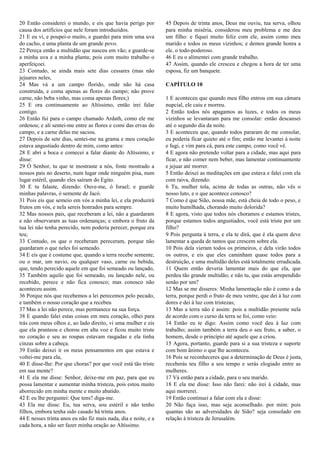 20 Então considerei o mundo, e eis que havia perigo por
causa dos artifícios que nele foram introduzidos.
21 E eu vi, e poupei-o muito, e guardei para mim uma uva
do cacho, e uma planta de um grande povo.
22 Pereça então a multidão que nasceu em vão; e guarde-se
a minha uva e a minha planta; pois com muito trabalho o
aperfeiçoei.
23 Contudo, se ainda mais sete dias cessares (mas não
jejuares neles,
24 Mas vá a um campo florido, onde não há casa
construída, e coma apenas as flores do campo; não prove
carne, não beba vinho, mas coma apenas flores;)
25 E ora continuamente ao Altíssimo, então irei falar
contigo.
26 Então fui para o campo chamado Ardath, como ele me
ordenou; e ali sentei-me entre as flores e comi das ervas do
campo, e a carne delas me saciou.
27 Depois de sete dias, sentei-me na grama e meu coração
estava angustiado dentro de mim, como antes:
28 E abri a boca e comecei a falar diante do Altíssimo, e
disse:
29 Ó Senhor, tu que te mostraste a nós, foste mostrado a
nossos pais no deserto, num lugar onde ninguém pisa, num
lugar estéril, quando eles saíram do Egito.
30 E tu falaste, dizendo: Ouve-me, ó Israel; e guarde
minhas palavras, ó semente de Jacó.
31 Pois eis que semeio em vós a minha lei, e ela produzirá
frutos em vós, e nela sereis honrados para sempre.
32 Mas nossos pais, que receberam a lei, não a guardaram
e não observaram as tuas ordenanças; e embora o fruto da
tua lei não tenha perecido, nem poderia perecer, porque era
teu;
33 Contudo, os que o receberam pereceram, porque não
guardaram o que neles foi semeado.
34 E eis que é costume que, quando a terra recebe semente,
ou o mar, um navio, ou qualquer vaso, carne ou bebida,
que, tendo perecido aquele em que foi semeado ou lançado,
35 Também aquilo que foi semeado, ou lançado nele, ou
recebido, perece e não fica conosco; mas conosco não
aconteceu assim.
36 Porque nós que recebemos a lei perecemos pelo pecado,
e também o nosso coração que a recebeu
37 Mas a lei não perece, mas permanece na sua força.
38 E quando falei estas coisas em meu coração, olhei para
trás com meus olhos e, ao lado direito, vi uma mulher e eis
que ela pranteou e chorou em alta voz e ficou muito triste
no coração e seu as roupas estavam rasgadas e ela tinha
cinzas sobre a cabeça.
39 Então deixei ir os meus pensamentos em que estava e
voltei-me para ela,
40 E disse-lhe: Por que choras? por que você está tão triste
em sua mente?
41 E ela me disse: Senhor, deixe-me em paz, para que eu
possa lamentar e aumentar minha tristeza, pois estou muito
aborrecido em minha mente e muito abatido.
42 E eu lhe perguntei: Que tens? diga-me.
43 Ela me disse: Eu, tua serva, sou estéril e não tenho
filhos, embora tenha sido casado há trinta anos.
44 E nesses trinta anos eu não fiz mais nada, dia e noite, e a
cada hora, a não ser fazer minha oração ao Altíssimo.
45 Depois de trinta anos, Deus me ouviu, tua serva, olhou
para minha miséria, considerou meu problema e me deu
um filho: e fiquei muito feliz com ele, assim como meu
marido e todos os meus vizinhos; e demos grande honra a
ele. o todo-poderoso.
46 E eu o alimentei com grande trabalho.
47 Assim, quando ele cresceu e chegou a hora de ter uma
esposa, fiz um banquete.
CAPÍTULO 10
1 E aconteceu que quando meu filho entrou em sua câmara
nupcial, ele caiu e morreu.
2 Então todos nós apagamos as luzes, e todos os meus
vizinhos se levantaram para me consolar: então descansei
até o segundo dia da noite.
3 E aconteceu que, quando todos pararam de me consolar,
eu poderia ficar quieto até o fim; então me levantei à noite
e fugi, e vim para cá, para este campo, como você vê.
4 E agora não pretendo voltar para a cidade, mas aqui para
ficar, e não comer nem beber, mas lamentar continuamente
e jejuar até morrer.
5 Então deixei as meditações em que estava e falei com ela
com raiva, dizendo:
6 Tu, mulher tola, acima de todas as outras, não vês o
nosso luto, e o que acontece conosco?
7 Como é que Sião, nossa mãe, está cheia de todo o peso, e
muito humilhada, chorando muito dolorida?
8 E agora, visto que todos nós choramos e estamos tristes,
porque estamos todos angustiados, você está triste por um
filho?
9 Pois pergunta à terra, e ela te dirá, que é ela quem deve
lamentar a queda de tantos que crescem sobre ela.
10 Pois dela vieram todos os primeiros, e dela virão todos
os outros, e eis que eles caminham quase todos para a
destruição, e uma multidão deles está totalmente erradicada.
11 Quem então deveria lamentar mais do que ela, que
perdeu tão grande multidão; e não tu, que estás arrependido
senão por um?
12 Mas se me disseres: Minha lamentação não é como a da
terra, porque perdi o fruto de meu ventre, que dei à luz com
dores e dei à luz com tristezas;
13 Mas a terra não é assim: pois a multidão presente nela
de acordo com o curso da terra se foi, como veio:
14 Então eu te digo: Assim como você deu à luz com
trabalho; assim também a terra deu o seu fruto, a saber, o
homem, desde o princípio até aquele que a criou.
15 Agora, portanto, guarde para si a sua tristeza e suporte
com bom ânimo o que lhe aconteceu.
16 Pois se reconheceres que a determinação de Deus é justa,
receberás teu filho a seu tempo e serás elogiado entre as
mulheres.
17 Vá então para a cidade, para o seu marido.
18 E ela me disse: Isso não farei: não irei à cidade, mas
aqui morrerei.
19 Então continuei a falar com ela e disse:
20 Não faça isso, mas seja aconselhado. por mim: pois
quantas são as adversidades de Sião? seja consolado em
relação à tristeza de Jerusalém.
 