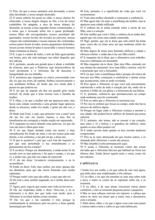 21 Pois vês que o nosso santuário está devastado, o nosso
altar derrubado, o nosso templo destruído;
22 O nosso saltério foi posto no chão, o nosso cântico foi
silenciado, a nossa alegria chegou ao fim, a luz do nosso
candelabro foi apagada, a arca da nossa aliança foi
destruída, as nossas coisas sagradas foram contaminadas, e
o nome que é invocado sobre nós é quase profanado:
nossos filhos são envergonhados, nossos sacerdotes são
queimados, nossos levitas são levados ao cativeiro, nossas
virgens são contaminadas e nossas esposas são violentadas;
nossos justos foram levados, nossos pequeninos destruídos,
nossos jovens foram levados à escravidão e nossos homens
fortes tornaram-se fracos;
23 E, o que é o maior de todos, o selo de Sião agora perdeu
sua honra; pois ela está entregue nas mãos daqueles que
nos odeiam.
24 E, portanto, sacuda seu grande peso e afaste a multidão
de tristezas, para que o Poderoso seja misericordioso de
você novamente e o Altíssimo lhe dê descanso e
tranquilidade em seu trabalho.
25 E aconteceu que enquanto eu estava conversando com
ela, eis que seu rosto, de repente, brilhou excessivamente e
seu semblante brilhou, de modo que tive medo dela e
pensei no que poderia ser.
26 E eis que de repente ela deu um grande grito muito
terrível: de modo que a terra tremeu com o barulho da
mulher.
27 E olhei, e eis que a mulher não me apareceu mais, mas
havia uma cidade construída e uma grande lugar apareceu
desde os alicerces; então tive medo, e gritei em alta voz, e
disse:
28 Onde está Uriel, o anjo, que primeiro veio a mim? pois
ele me fez cair em muitos transes, e meu fim se
transformou em corrupção e minha oração em repreensão.
29 E enquanto eu estava falando estas palavras, eis que ele
veio até mim e olhou para mim.
30 E eis que fiquei deitado como um morto, e meu
entendimento foi tirado de mim; e ele me tomou pela mão
direita, e me confortou, e me pôs em pé, e disse-me:
31 O que te acontece? e por que você está tão inquieto? e
por que está perturbado o teu entendimento e os
pensamentos do teu coração?
32 E eu disse: Porque me abandonaste, e ainda assim fiz de
acordo com as tuas palavras e fui para o campo, e eis que
vi, e ainda vejo, que não sou capaz de expressar.
33 E ele me disse: Levanta-te corajosamente, e eu te
aconselharei.
34 Então eu disse: Fala, meu senhor, em mim; apenas não
me abandone, para que não morra frustrado com minha
esperança.
35 Porque tenho visto que não sabia, e ouço que não sei.
36 Ou está o meu sentido enganado, ou a minha alma num
sonho?
37 Agora, pois, rogo-te que contes esta visão ao teu servo.
38 Ele me respondeu então e disse: Ouve-me, e eu te
informarei e te direi por que estás com medo: pois o
Altíssimo te revelará muitas coisas secretas.
39 Ele viu que o teu caminho é reto; porque tu
continuamente te entristeces pelo teu povo, e fazes grande
lamentação por Sião.
40 Este, portanto, é o significado da visão que você viu
recentemente:
41 Viste uma mulher chorando e começaste a confortá-la;
42 Mas agora não vês mais a semelhança da mulher, mas te
apareceu uma cidade edificada.
43 E embora ela te tenha contado sobre a morte de seu
filho, esta é a solução:
44 Esta mulher que viste é Sião; e embora ela te tenha dito:
aquela que vês como uma cidade construída,
45 Digo, porém, que ela te disse que está estéril há trinta
anos: esses são os trinta anos em que nenhuma oferta foi
feita nela.
46 Mas depois de trinta anos Salomão edificou a cidade e
ofereceu ofertas: e então deu à luz um filho estéril.
47 E enquanto ela te disse que o alimentava com trabalho:
essa era a habitação em Jerusalém.
48 Mas enquanto ela te disse: Que meu filho, entrando em
sua câmara de casamento, teve uma falha e morreu: esta foi
a destruição que veio a Jerusalém.
49 E eis que viste a semelhança dela e porque ela estava de
luto por seu filho, começaste a confortá-la; e destas coisas
que aconteceram, estas te serão reveladas.
50 Pois agora o Altíssimo vê que você está sinceramente
entristecido e sofre de todo o coração por ela, então ele te
mostrou o brilho de sua glória e a formosura de sua beleza:
51 E, portanto, ordenei-te que permanecesses no campo
onde nenhuma casa foi construída:
52 Pois eu sabia que o Altíssimo te mostraria isso.
53 Por isso te ordenei que fosses ao campo, onde não havia
alicerce de edifício algum.
54 Porque no lugar onde o Altíssimo começa a mostrar a
sua cidade, não poderá haver edifício de homem que possa
subsistir.
55 E, portanto, não temas, não se assuste o teu coração,
mas entra e vê a beleza e a grandeza do edifício, tanto
quanto os teus olhos podem ver:
56 E então ouvirás tanto quanto os teus ouvidos puderem
compreender.
57 Pois tu és mais abençoado do que muitos outros, e és
chamado pelo Altíssimo; e assim são poucos.
58 Mas amanhã à noite permanecerás aqui;
59 E assim o Altíssimo te mostrará visões das coisas
elevadas que o Altíssimo fará aos que habitam na Terra nos
últimos dias. Então dormi aquela noite e outra, como ele
me ordenou.
CAPÍTULO 11
1 Então tive um sonho, e eis que subia do mar uma águia,
que tinha doze asas emplumadas e três cabeças.
2 E eu olhei, e eis que ela estendeu as suas asas sobre toda
a terra, e todos os ventos do ar sopraram sobre ela, e se
reuniram.
3 E eu olhei, e de suas penas cresceram outras penas
contrárias; e eles se tornaram pequenas penas e pequenos.
4 Mas as suas cabeças estavam em repouso: a cabeça que
estava no meio era maior que a outra, mas a descansava
com o restante.
5 Além disso, olhei, e eis que a águia voou com suas penas
e reinou sobre a terra e sobre os que nela habitavam.
 