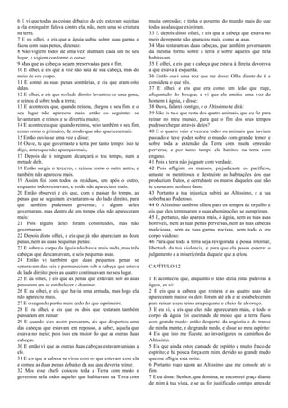 6 E vi que todas as coisas debaixo do céu estavam sujeitas
a ela e ninguém falava contra ela, não, nem uma só criatura
na terra.
7 E eu olhei, e eis que a águia subiu sobre suas garras e
falou com suas penas, dizendo:
8 Não vigiem todos de uma vez: durmam cada um no seu
lugar, e vigiem conforme o curso:
9 Mas que as cabeças sejam preservadas para o fim.
10 E olhei, e eis que a voz não saía de sua cabeça, mas do
meio de seu corpo.
11 E contei as suas penas contrárias, e eis que eram oito
delas.
12 E olhei, e eis que no lado direito levantou-se uma pena,
e reinou d sobre toda a terra;
13 E aconteceu que, quando reinou, chegou o seu fim, e o
seu lugar não apareceu mais; então os seguintes se
levantaram. e reinou e se divertiu muito;
14 E aconteceu que, quando reinou, veio também o seu fim,
como como o primeiro, de modo que não apareceu mais.
15 Então ouviu-se uma voz e disse:
16 Ouve, tu que governaste a terra por tanto tempo: isto te
digo, antes que não apareças mais,
17 Depois de ti ninguém alcançará o teu tempo, nem a
metade dele.
18 Então surgiu o terceiro, e reinou como o outro antes, e
também não apareceu mais.
19 Assim foi com todos os resíduos, um após o outro,
enquanto todos reinavam, e então não apareciam mais.
20 Então observei e eis que, com o passar do tempo, as
penas que se seguiram levantaram-se do lado direito, para
que também pudessem governar; e alguns deles
governaram, mas dentro de um tempo eles não apareceram
mais:
21 Pois alguns deles foram constituídos, mas não
governaram.
22 Depois disto olhei, e eis que já não apareciam as doze
penas, nem as duas pequenas penas:
23 E sobre o corpo da águia não havia mais nada, mas três
cabeças que descansavam, e seis pequenas asas.
24 Então vi também que duas pequenas penas se
separavam das seis e permaneciam sob a cabeça que estava
do lado direito: pois as quatro continuavam no seu lugar.
25 E eu olhei, e eis que as penas que estavam sob as asas
pensaram em se estabelecer e dominar.
26 E eu olhei, e eis que havia uma armada, mas logo ela
não apareceu mais.
27 E o segundo partiu mais cedo do que o primeiro.
28 E eu olhei, e eis que os dois que restaram também
pensaram em reinar:
29 E quando eles assim pensaram, eis que despertou uma
das cabeças que estavam em repouso, a saber, aquela que
estava no meio; pois isso era maior do que as outras duas
cabeças.
30 E então vi que as outras duas cabeças estavam unidas a
ele.
31 E eis que a cabeça se virou com os que estavam com ela
e comeu as duas penas debaixo da asa que deveria reinar.
32 Mas esse chefe colocou toda a Terra com medo e
governou nela todos aqueles que habitavam na Terra com
muita opressão; e tinha o governo do mundo mais do que
todas as alas que existiram.
33 E depois disso olhei, e eis que a cabeça que estava no
meio de repente não apareceu mais, como as asas.
34 Mas restaram as duas cabeças, que também governaram
da mesma forma sobre a terra e sobre aqueles que nela
habitavam.
35 E olhei, e eis que a cabeça que estava à direita devorava
a que estava à esquerda.
36 Então ouvi uma voz que me disse: Olha diante de ti e
considera o que vês.
37 E olhei, e eis que era como um leão que ruge,
afugentado do bosque; e vi que ele emitiu uma voz de
homem à águia, e disse:
38 Ouve, falarei contigo, e o Altíssimo te dirá:
39 Não és tu o que resta dos quatro animais, que eu fiz para
reinar no meu mundo, para que o fim dos seus tempos
pudesse chegar através deles?
40 E o quarto veio e venceu todos os animais que haviam
passado e teve poder sobre o mundo com grande temor e
sobre toda a extensão da Terra com muita opressão
perversa; e por tanto tempo ele habitou na terra com
engano.
41 Pois a terra não julgaste com verdade.
42 Pois afligiste os mansos, prejudicaste os pacíficos,
amaste os mentirosos e destruíste as habitações dos que
produziam frutos, e derrubaste os muros daqueles que não
te causaram nenhum dano.
43 Portanto a tua injustiça subirá ao Altíssimo, e a tua
soberba ao Poderoso.
44 O Altíssimo também olhou para os tempos de orgulho e
eis que eles terminaram e suas abominações se cumpriram.
45 E, portanto, não apareça mais, ó águia, nem as tuas asas
horríveis, nem as tuas penas perversas, nem as tuas cabeças
maliciosas, nem as tuas garras nocivas, nem todo o teu
corpo vaidoso:
46 Para que toda a terra seja revigorada e possa retornar,
libertada da tua violência, e para que ela possa esperar o
julgamento e a misericórdia daquele que a criou.
CAPÍTULO 12
1 E aconteceu que, enquanto o leão dizia estas palavras à
águia, eu vi:
2 E eis que a cabeça que restava e as quatro asas não
apareceram mais e os dois foram até ela e se estabeleceram
para reinar e seu reino era pequeno e cheio de alvoroço.
3 E eu vi, e eis que eles não apareceram mais, e todo o
corpo da águia foi queimado de modo que a terra ficou
com grande medo: então despertei da angústia e do transe
de minha mente, e de grande medo, e disse ao meu espírito:
4 Eis que isto me fizeste, ao investigares os caminhos do
Altíssimo.
5 Eis que ainda estou cansado de espírito e muito fraco de
espírito; e há pouca força em mim, devido ao grande medo
que me afligiu esta noite.
6 Portanto rogo agora ao Altíssimo que me console até o
fim.
7 E eu disse: Senhor, que domina, se encontrei graça diante
de mim à tua vista, e se eu for justificado contigo antes de
 