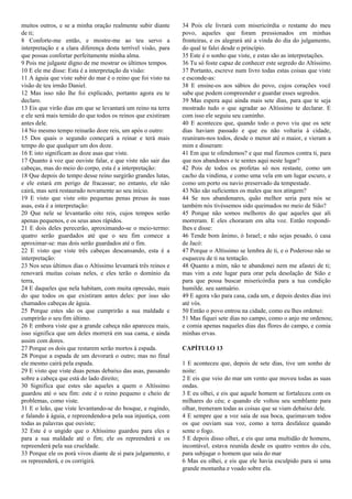 muitos outros, e se a minha oração realmente subir diante
de ti;
8 Conforte-me então, e mostre-me ao teu servo a
interpretação e a clara diferença desta terrível visão, para
que possas confortar perfeitamente minha alma.
9 Pois me julgaste digno de me mostrar os últimos tempos.
10 E ele me disse: Esta é a interpretação da visão:
11 A águia que viste subir do mar é o reino que foi visto na
visão de teu irmão Daniel.
12 Mas isso não lhe foi explicado, portanto agora eu te
declaro.
13 Eis que virão dias em que se levantará um reino na terra
e ele será mais temido do que todos os reinos que existiram
antes dele.
14 No mesmo tempo reinarão doze reis, um após o outro:
15 Dos quais o segundo começará a reinar e terá mais
tempo do que qualquer um dos doze.
16 E isto significam as doze asas que viste.
17 Quanto à voz que ouviste falar, e que viste não sair das
cabeças, mas do meio do corpo, esta é a interpretação:
18 Que depois do tempo desse reino surgirão grandes lutas,
e ele estará em perigo de fracassar; no entanto, ele não
cairá, mas será restaurado novamente ao seu início.
19 E visto que viste oito pequenas penas presas às suas
asas, esta é a interpretação:
20 Que nele se levantarão oito reis, cujos tempos serão
apenas pequenos, e os seus anos rápidos.
21 E dois deles perecerão, aproximando-se o meio-termo:
quatro serão guardados até que o seu fim comece a
aproximar-se: mas dois serão guardados até o fim.
22 E visto que viste três cabeças descansando, esta é a
interpretação:
23 Nos seus últimos dias o Altíssimo levantará três reinos e
renovará muitas coisas neles, e eles terão o domínio da
terra,
24 E daqueles que nela habitam, com muita opressão, mais
do que todos os que existiram antes deles: por isso são
chamados cabeças de águia.
25 Porque estes são os que cumprirão a sua maldade e
cumprirão o seu fim último.
26 E embora viste que a grande cabeça não apareceu mais,
isso significa que um deles morrerá em sua cama, e ainda
assim com dores.
27 Porque os dois que restarem serão mortos à espada.
28 Porque a espada de um devorará o outro; mas no final
ele mesmo cairá pela espada.
29 E visto que viste duas penas debaixo das asas, passando
sobre a cabeça que está do lado direito;
30 Significa que estes são aqueles a quem o Altíssimo
guardou até o seu fim: este é o reino pequeno e cheio de
problemas, como viste.
31 E o leão, que viste levantando-se do bosque, e rugindo,
e falando à águia, e repreendendo-a pela sua injustiça, com
todas as palavras que ouviste;
32 Este é o ungido que o Altíssimo guardou para eles e
para a sua maldade até o fim; ele os repreenderá e os
repreenderá pela sua crueldade.
33 Porque ele os porá vivos diante de si para julgamento, e
os repreenderá, e os corrigirá.
34 Pois ele livrará com misericórdia o restante do meu
povo, aqueles que foram pressionados em minhas
fronteiras, e os alegrará até a vinda do dia do julgamento,
do qual te falei desde o princípio.
35 Este é o sonho que viste, e estas são as interpretações.
36 Tu só foste capaz de conhecer este segredo do Altíssimo.
37 Portanto, escreve num livro todas estas coisas que viste
e esconde-as:
38 E ensine-os aos sábios do povo, cujos corações você
sabe que podem compreender e guardar esses segredos.
39 Mas espera aqui ainda mais sete dias, para que te seja
mostrado tudo o que agradar ao Altíssimo te declarar. E
com isso ele seguiu seu caminho.
40 E aconteceu que, quando todo o povo viu que os sete
dias haviam passado e que eu não voltaria à cidade,
reuniram-nos todos, desde o menor até o maior, e vieram a
mim e disseram:
41 Em que te ofendemos? e que mal fizemos contra ti, para
que nos abandones e te sentes aqui neste lugar?
42 Pois de todos os profetas só nos restaste, como um
cacho da vindima, e como uma vela em um lugar escuro, e
como um porto ou navio preservado da tempestade.
43 Não são suficientes os males que nos atingem?
44 Se nos abandonares, quão melhor seria para nós se
também nós tivéssemos sido queimados no meio de Sião?
45 Porque não somos melhores do que aqueles que ali
morreram. E eles choraram em alta voz. Então respondi-
lhes e disse:
46 Tende bom ânimo, ó Israel; e não sejas pesado, ó casa
de Jacó:
47 Porque o Altíssimo se lembra de ti, e o Poderoso não se
esqueceu de ti na tentação.
48 Quanto a mim, não te abandonei nem me afastei de ti;
mas vim a este lugar para orar pela desolação de Sião e
para que possa buscar misericórdia para a tua condição
humilde. seu santuário.
49 E agora vão para casa, cada um, e depois destes dias irei
até vós.
50 Então o povo entrou na cidade, como eu lhes ordenei:
51 Mas fiquei sete dias no campo, como o anjo me ordenou;
e comia apenas naqueles dias das flores do campo, e comia
minhas ervas.
CAPÍTULO 13
1 E aconteceu que, depois de sete dias, tive um sonho de
noite:
2 E eis que veio do mar um vento que moveu todas as suas
ondas.
3 E eu olhei, e eis que aquele homem se fortaleceu com os
milhares do céu; e quando ele voltou seu semblante para
olhar, tremeram todas as coisas que se viam debaixo dele.
4 E sempre que a voz saía de sua boca, queimavam todos
os que ouviam sua voz, como a terra desfalece quando
sente o fogo.
5 E depois disso olhei, e eis que uma multidão de homens,
incontável, estava reunida desde os quatro ventos do céu,
para subjugar o homem que saía do mar
6 Mas eu olhei, e eis que ele havia esculpido para si uma
grande montanha e voado sobre ela.
 