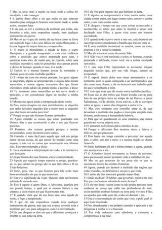 7 Mas eu teria visto a região ou local onde a colina foi
esculpida, e não consegui.
8 E depois disso olhei e eis que todos os que estavam
reunidos para subjugá-lo ficaram com muito medo e, ainda
assim, ousaram lutar.
9 E eis que, ao ver a violência da multidão que vinha, não
levantou a mão, nem empunhou espada, nem qualquer
instrumento de guerra:
10 Mas só eu vi que ele emitiu da sua boca como se fosse
um sopro de fogo, e dos seus lábios um sopro flamejante, e
da sua língua ele lançou faíscas e tempestades.
11 E todos se misturaram; a rajada de fogo, o sopro
flamejante e a grande tempestade; e caiu com violência
sobre a multidão que estava preparada para lutar, e
queimou todos eles, de modo que, de repente, sobre uma
multidão incontável, nada foi percebido, mas apenas poeira
e cheiro de fumaça: quando vi isso, tive medo .
12 Depois vi o mesmo homem descer da montanha e
chamar para ele outra multidão pacífica.
13 E vieram ter com ele muitas pessoas, das quais alguns
se alegraram, alguns se arrependeram, e alguns deles foram
amarrados, e outros alguns trouxeram dos que foram
oferecidos: então adoeci de grande medo, e acordei, e disse:
14 Tu mostraste estas maravilhas ao teu servo desde o
princípio, e me consideraste digno de receber a minha
oração:
15 Mostra-me agora ainda a interpretação deste sonho.
16 Pois, como imagino em meu entendimento, ai daqueles
que serão deixados naqueles dias e muito mais ai daqueles
que não forem deixados para trás!
17 Porque os que não ficaram ficaram oprimidos.
18 Agora entendo as coisas que estão guardadas nos
últimos dias e que acontecerão a eles e aos que ficarem
para trás.
19 Portanto, eles correm grandes perigos e muitas
necessidades, como declaram estes sonhos.
20 Contudo, é mais fácil para aquele que está em perigo
entrar nessas coisas, do que passar do mundo como uma
nuvem, e não ver as coisas que acontecerão nos últimos
dias. E ele me respondeu e disse:
21 Eu te mostrarei a interpretação da visão, e te revelarei o
que desejaste.
22 Já que falaste dos que ficaram, esta é a interpretação:
23 Aquele que naquele tempo suportar o perigo, guardou-
se; os que caíram no perigo são os que têm obras e fé no
Todo-Poderoso.
24 Sabei, pois, isto: os que ficaram para trás serão mais
bem-aventurados do que os que morreram.
25 Este é o significado da visão: Quando viste um homem
subindo do meio do mar:
26 Este é aquele a quem Deus, o Altíssimo, guardou por
um grande tempo, o qual por si mesmo livrará a sua
criatura; e dará ordem aos que ficarem para trás.
27 E quando viste que da sua boca saiu uma rajada de
vento, e fogo, e tempestade;
28 E que ele não empunhava espada nem qualquer
instrumento de guerra, mas que seu avanço destruiu toda a
multidão que veio para subjugá-lo; esta é a interpretação:
29 Eis que chegam os dias em que o Altíssimo começará a
libertar os que estão na terra.
30 E ele virá para espanto dos que habitam na terra.
31 E alguém se comprometerá a lutar contra outro, uma
cidade contra outra, um lugar contra outro, um povo contra
outro, e um reino contra outro.
32 E chegará o tempo em que estas coisas acontecerão e
acontecerão os sinais que antes te mostrei e então será
declarado meu Filho, a quem viste como um homem
ascendendo.
33 E quando todo o povo ouvir a sua voz, cada homem em
sua própria terra abandonará a batalha que travam entre si.
34 E uma multidão incontável se reunirá, como os viste,
disposta a vir e vencê-lo lutando.
35 Mas ele estará no cume do monte Sião.
36 E Sião virá e será mostrada a todos os homens, estando
preparada e edificada, como você viu a colina esculpida
sem mãos.
37 E este meu Filho repreenderá as invenções iníquas
daquelas nações que, por sua vida iníqua, caíram na
tempestade;
38 E exporá diante deles seus maus pensamentos e os
tormentos com os quais começarão a ser atormentados, que
são como uma chama; e ele os destruirá sem trabalho pela
lei que é semelhante a mim.
39 E visto que viste que ele reuniu outra multidão pacífica;
40 Essas são as dez tribos que foram levadas cativas para
fora de sua própria terra no tempo do rei Oséias, a quem
Salmanasar, rei da Assíria, levou cativas, e ele as carregou
sobre as águas, e assim elas chegaram a outra terra. .
41 Mas eles tomaram este conselho entre si, de que
deixariam a multidão dos pagãos e iriam para um país mais
distante, onde nunca a humanidade habitou,
42 Para que ali guardassem os seus estatutos, que nunca
guardaram na sua própria terra.
43 E entraram no Eufrates pelos estreitos do rio.
44 Porque o Altíssimo lhes mostrou sinais e deteve o
dilúvio, até que passaram.
45 Pois havia um longo caminho a percorrer por aquele
país, a saber, um ano e meio: e a mesma região se chama
Arsareth.
46 Então habitaram ali até o último tempo; e agora, quando
eles começarem a vir,
47 O Altíssimo deterá novamente as fontes da corrente,
para que possam passar; portanto viste a multidão em paz.
48 Mas os que restaram do teu povo são os que se
encontram dentro das minhas fronteiras.
49 Agora, quando ele destruir a multidão das nações que
estão reunidas, ele defenderá o seu povo que resta.
50 E então ele lhes mostrará grandes maravilhas.
51 Então eu disse: Ó Senhor, que governas, mostra-me isto:
Por que vi o homem subindo do meio do mar?
52 E ele me disse: Assim como tu não podes procurar nem
conhecer as coisas que estão nas profundezas do mar:
assim também nenhum homem na terra pode ver meu Filho,
ou aqueles que estão com ele, a não ser durante o dia. .
53 Esta é a interpretação do sonho que viste, e pelo qual só
aqui foste iluminado.
54 Pois abandonaste o teu próprio caminho e aplicaste a tua
diligência à minha lei e a buscaste.
55 Tua vida ordenaste com sabedoria, e chamaste a
compreensão a tua mãe.
 