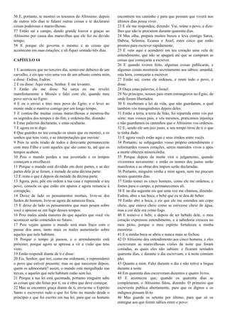 56 E, portanto, te mostrei os tesouros do Altíssimo: depois
de outros três dias te falarei outras coisas e te declararei
coisas poderosas e maravilhosas.
57 Então saí a campo, dando grande louvor e graças ao
Altíssimo por causa das maravilhas que ele fez no devido
tempo;
58 E porque ele governa o mesmo e as coisas que
acontecem em suas estações; e ali fiquei sentado três dias.
CAPÍTULO 14
1 E aconteceu que no terceiro dia, sentei-me debaixo de um
carvalho, e eis que veio uma voz de um arbusto contra mim,
e disse: Esdras, Esdras.
2 E eu disse: Aqui estou, Senhor. E me levantei.
3 Então ele me disse: Na sarça eu me revelei
manifestamente a Moisés e falei com ele, quando meu
povo servia no Egito:
4 E eu o enviei e tirei meu povo do Egito, e o levei ao
monte onde o mantive comigo por um longo tempo,
5 E contou-lhe muitas coisas maravilhosas e mostrou-lhe
os segredos dos tempos e do fim; e ordenou-lhe, dizendo:
6 Estas palavras declararás, e estas ocultarás.
7 E agora eu te digo:
8 Que guardes no teu coração os sinais que eu mostrei, e os
sonhos que tens visto, e as interpretações que ouviste:
9 Pois tu serás tirado de todos e doravante permanecerás
com meu Filho e com aqueles que são como tu, até que os
tempos acabem.
10 Pois o mundo perdeu a sua juventude e os tempos
começam a envelhecer.
11 Porque o mundo está dividido em doze partes, e as dez
partes dele já se foram, e metade de uma décima parte:
12 E resta o que é depois da metade da décima parte.
13 Agora, pois, põe em ordem a tua casa e repreende o teu
povo, consola os que estão em apuros e agora renuncia à
corrupção,
14 Deixe de lado os pensamentos mortais, livre-se dos
fardos do homem, livre-se agora da natureza fraca,
15 E deixe de lado os pensamentos que mais pesam sobre
você e apresse-se em fugir desses tempos.
16 Pois males ainda maiores do que aqueles que você viu
acontecer serão cometidos no futuro.
17 Pois vejam quanto o mundo será mais fraco com o
passar dos anos, tanto mais os males aumentarão sobre
aqueles que nele habitam.
18 Porque o tempo já passou, e o arrendamento está
próximo; porque agora se apressa a vir a visão que tens
visto.
19 Então respondi diante de ti e disse:
20 Eis, Senhor, que irei, como me ordenaste, e repreenderei
o povo que estiver presente; mas os que nascerem depois,
quem os admoestará? assim, o mundo está mergulhado nas
trevas, e aqueles que nele habitam estão sem luz.
21 Porque a tua lei está queimada, portanto ninguém sabe
as coisas que são feitas por ti, ou a obra que deve começar.
22 Mas se encontrei graça diante de ti, envia-me o Espírito
Santo e escreverei tudo o que foi feito no mundo desde o
princípio e que foi escrito em tua lei, para que os homens
encontrem teu caminho e para que possam que viverá nos
últimos dias possa viver.
23 E ele me respondeu, dizendo: Vai, reúne o povo, e dize-
lhes que não te procurem durante quarenta dias.
24 Mas olha, prepara muitos buxos e leva contigo Sarea,
Dabria, Selemia, Ecanus e Asiel, estes cinco que estão
prontos para escrever rapidamente;
25 E vem aqui e acenderei em teu coração uma vela de
entendimento, que não se apagará até que se cumpram as
coisas que começarás a escrever.
26 E quando tiveres feito, algumas coisas publicarás, e
algumas coisas mostrarás secretamente aos sábios: amanhã,
esta hora, começarás a escrever.
27 Então saí, como ele ordenou, e reuni todo o povo, e
disse:
28 Ouça estas palavras, ó Israel.
29 No princípio, nossos pais eram estrangeiros no Egito, de
onde foram libertados:
30 E receberam a lei da vida, que não guardaram, a qual
também vós transgredistes depois deles.
31 Então a terra, a terra de Sião, foi repartida entre vós por
sorte; mas vossos pais, e vós mesmos, praticamos injustiça
e não guardamos os caminhos que o Altíssimo vos ordenou.
32 E, sendo ele um juiz justo, a seu tempo tirou de ti o que
te tinha dado.
33 E agora vocês estão aqui e seus irmãos entre vocês.
34 Portanto, se subjugardes vosso próprio entendimento e
reformardes vossos corações, sereis mantidos vivos e após
a morte obtereis misericórdia.
35 Porque depois da morte virá o julgamento, quando
viveremos novamente: e então os nomes dos justos serão
manifestos e as obras dos ímpios serão declaradas.
36 Portanto, ninguém venha a mim agora, nem me procure
nestes quarenta dias.
37 Então tomei os cinco homens, como ele me ordenou, e
fomos para o campo, e permanecemos ali.
38 E no dia seguinte eis que uma voz me chamou, dizendo:
Esdras, abre a tua boca, e bebe que eu te dou de beber.
39 Então abri a boca, e eis que ele me estendeu um copo
cheio, que estava cheio como se estivesse cheio de água,
mas a cor dele era como fogo.
40 E tomei-o e bebi; e depois de ter bebido dele, o meu
coração expressou entendimento, e a sabedoria cresceu no
meu peito, porque o meu espírito fortaleceu a minha
memória:
41 E a minha boca se abriu e nunca mais se fechou.
42 O Altíssimo deu entendimento aos cinco homens, e eles
escreveram as maravilhosas visões da noite que foram
contadas, as quais eles não sabiam: e ficaram sentados
quarenta dias, e durante o dia escreviam, e à noite comiam
pão.
43 Quanto a mim. Falei durante o dia e não retive a língua
durante a noite.
44 Em quarenta dias escreveram duzentos e quatro livros.
45 E aconteceu que, quando os quarenta dias se
completaram, o Altíssimo falou, dizendo: O primeiro que
escreveste publica abertamente, para que os dignos e os
indignos possam lê-lo:
46 Mas guarde os setenta por último, para que só os
entregue aos que forem sábios entre o povo:
 