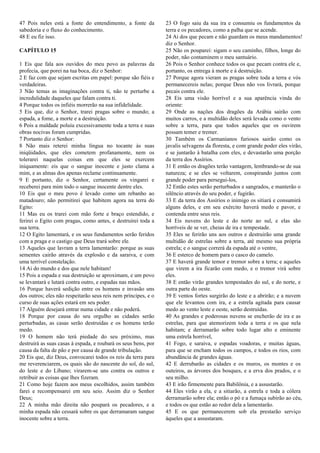 47 Pois neles está a fonte do entendimento, a fonte da
sabedoria e o fluxo do conhecimento.
48 E eu fiz isso.
CAPÍTULO 15
1 Eis que fala aos ouvidos do meu povo as palavras da
profecia, que porei na tua boca, diz o Senhor:
2 E faz com que sejam escritas em papel: porque são fiéis e
verdadeiras.
3 Não temas as imaginações contra ti, não te perturbe a
incredulidade daqueles que falam contra ti.
4 Porque todos os infiéis morrerão na sua infidelidade.
5 Eis que, diz o Senhor, trarei pragas sobre o mundo; a
espada, a fome, a morte e a destruição.
6 Pois a maldade poluiu excessivamente toda a terra e suas
obras nocivas foram cumpridas.
7 Portanto diz o Senhor:
8 Não mais reterei minha língua no tocante às suas
iniqüidades, que eles cometem profanamente, nem os
tolerarei naquelas coisas em que eles se exercem
iniquamente: eis que o sangue inocente e justo clama a
mim, e as almas dos apenas reclame continuamente.
9 E portanto, diz o Senhor, certamente os vingarei e
receberei para mim todo o sangue inocente dentre eles.
10 Eis que o meu povo é levado como um rebanho ao
matadouro; não permitirei que habitem agora na terra do
Egito:
11 Mas eu os trarei com mão forte e braço estendido, e
ferirei o Egito com pragas, como antes, e destruirei toda a
sua terra.
12 O Egito lamentará, e os seus fundamentos serão feridos
com a praga e o castigo que Deus trará sobre ele.
13 Aqueles que lavram a terra lamentarão: porque as suas
sementes cairão através da explosão e da saraiva, e com
uma terrível constelação.
14 Ai do mundo e dos que nele habitam!
15 Pois a espada e sua destruição se aproximam, e um povo
se levantará e lutará contra outro, e espadas nas mãos.
16 Porque haverá sedição entre os homens e invasão uns
dos outros; eles não respeitarão seus reis nem príncipes, e o
curso de suas ações estará em seu poder.
17 Alguém desejará entrar numa cidade e não poderá.
18 Porque por causa do seu orgulho as cidades serão
perturbadas, as casas serão destruídas e os homens terão
medo.
19 O homem não terá piedade do seu próximo, mas
destruirá as suas casas à espada, e roubará os seus bens, por
causa da falta de pão e por causa de grande tribulação.
20 Eis que, diz Deus, convocarei todos os reis da terra para
me reverenciarem, os quais são do nascente do sol, do sul,
do leste e do Líbano; virarem-se uns contra os outros e
retribuir as coisas que lhes fizeram.
21 Como hoje fazem aos meus escolhidos, assim também
farei e recompensarei em seu seio. Assim diz o Senhor
Deus;
22 A minha mão direita não poupará os pecadores, e a
minha espada não cessará sobre os que derramaram sangue
inocente sobre a terra.
23 O fogo saiu da sua ira e consumiu os fundamentos da
terra e os pecadores, como a palha que se acende.
24 Ai dos que pecam e não guardam os meus mandamentos!
diz o Senhor.
25 Não os pouparei: sigam o seu caminho, filhos, longe do
poder, não contaminem o meu santuário.
26 Pois o Senhor conhece todos os que pecam contra ele e,
portanto, os entrega à morte e à destruição.
27 Porque agora vieram as pragas sobre toda a terra e vós
permanecereis nelas; porque Deus não vos livrará, porque
pecais contra ele.
28 Eis uma visão horrível e a sua aparência vinda do
oriente:
29 Onde as nações dos dragões da Arábia sairão com
muitos carros, e a multidão deles será levada como o vento
sobre a terra, para que todos aqueles que os ouvirem
possam temer e tremer.
30 Também os Carmanianos furiosos sairão como os
javalis selvagens da floresta, e com grande poder eles virão,
e se juntarão à batalha com eles, e devastarão uma porção
da terra dos Assírios.
31 E então os dragões terão vantagem, lembrando-se de sua
natureza; e se eles se voltarem, conspirando juntos com
grande poder para persegui-los,
32 Então estes serão perturbados e sangrados, e manterão o
silêncio através do seu poder, e fugirão.
33 E da terra dos Assírios o inimigo os sitiará e consumirá
alguns deles, e em seu exército haverá medo e pavor, e
contenda entre seus reis.
34 Eis nuvens do leste e do norte ao sul, e elas são
horríveis de se ver, cheias de ira e tempestade.
35 Eles se ferirão uns aos outros e destruirão uma grande
multidão de estrelas sobre a terra, até mesmo sua própria
estrela; e o sangue correrá da espada até o ventre,
36 E esterco de homem para o casco do camelo.
37 E haverá grande temor e tremor sobre a terra; e aqueles
que virem a ira ficarão com medo, e o tremor virá sobre
eles.
38 E então virão grandes tempestades do sul, e do norte, e
outra parte do oeste.
39 E ventos fortes surgirão do leste e a abrirão; e a nuvem
que ele levantou com ira, e a estrela agitada para causar
medo ao vento leste e oeste, serão destruídas.
40 As grandes e poderosas nuvens se encherão de ira e as
estrelas, para que atemorizem toda a terra e os que nela
habitam; e derramarão sobre todo lugar alto e eminente
uma estrela horrível,
41 Fogo, e saraiva, e espadas voadoras, e muitas águas,
para que se encham todos os campos, e todos os rios, com
abundância de grandes águas.
42 E derrubarão as cidades e os muros, os montes e os
outeiros, as árvores dos bosques, e a erva dos prados, e o
seu milho.
43 E irão firmemente para Babilônia, e a assustarão.
44 Eles virão a ela, e a sitiarão, a estrela e toda a cólera
derramarão sobre ela; então o pó e a fumaça subirão ao céu,
e todos os que estão ao redor dela a lamentarão.
45 E os que permanecerem sob ela prestarão serviço
àqueles que a assustaram.
 