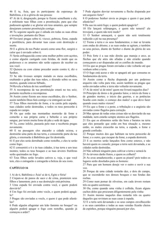 46 E tu, Ásia, que és participante da esperança de
Babilônia, e és a glória de sua pessoa:
47 Ai de ti, desgraçado, porque te fizeste semelhante a ela;
e enfeitaste tuas filhas com a prostituição, para que elas
pudessem agradar e se gloriar em teus amantes, que sempre
desejaram cometer prostituição contigo.
48 Tu seguiste aquela que é odiada em todas as suas obras
e invenções: portanto diz Deus:
49 Enviarei pragas sobre ti; viuvez, pobreza, fome, espada
e pestilência, para devastar tuas casas com destruição e
morte.
50 E a glória do teu Poder secará como uma flor, surgirá o
calor que é enviado sobre ti.
51 Serás enfraquecida como uma mulher pobre com açoites,
e como alguém castigado com feridas, de modo que os
poderosos e os amantes não serão capazes de receber eu
sou você.
52 Quisera eu com ciúme proceder assim contra ti, diz o
Senhor,
53 Se não tivesses sempre matado os meus escolhidos,
exaltando o golpe das tuas mãos, e dizendo sobre os seus
mortos, quando estavas bêbado,
54 Revela a beleza do teu semblante?
55 A recompensa da tua prostituição estará no teu seio;
portanto receberás a recompensa.
56 Assim como fizeste aos meus escolhidos, diz o Senhor,
assim também Deus fará contigo e te entregará ao mal
57 Teus filhos morrerão de fome, e tu cairás pela espada;
tuas cidades serão destruídas, e todos os teus perecerão à
espada no campo.
58 Os que estão nas montanhas morrerão de fome e
comerão a sua própria carne e beberão o seu próprio
sangue, por terem muita fome de pão e sede de água.
59 Tu, como infeliz, passarás pelo mar e receberás pragas
novamente.
60 E na passagem eles atacarão a cidade ociosa, e
destruirão uma parte da tua terra, e consumirão parte da tua
glória, e retornarão à Babilônia que foi destruída.
61 E por eles serás derrubado como restolho, e eles te serão
como fogo;
62 E consumirá a ti e às tuas cidades, à tua terra e aos teus
montes; todos os teus bosques e as tuas árvores frutíferas
serão queimados no fogo.
63 Teus filhos serão levados cativos e, veja, o que você
tem, eles o estragarão e estragarão a beleza do seu rosto.
CAPÍTULO 16
1 Ai de ti, Babilônia e Ásia! ai de ti, Egito e Síria!
2 Cinjam-se de panos de saco e de crina, pranteiem seus
filhos e lamentem; pois a sua destruição está próxima.
3 Uma espada foi enviada contra você, e quem poderá
desviá-la?
4 Um fogo foi enviado entre vocês, e quem poderá apagá-
lo?
5 Pragas são enviadas a vocês, e quem é que pode afastá-
las?
6 Pode alguém afugentar um leão faminto no bosque? ou
alguém poderá apagar o fogo com restolho, quando já
começou a arder?
7 Pode alguém desviar novamente a flecha disparada por
um arqueiro forte?
8 O poderoso Senhor envia as pragas e quem é que pode
afastá-las?
9 Da sua ira sairá fogo; e quem poderá apagá-lo?
10 Ele lançará relâmpagos, e quem não temerá? ele
trovejará, e quem não terá medo?
11 O Senhor ameaçará, e quem não será totalmente
reduzido a pó na sua presença?
12 Treme a terra e os seus fundamentos; o mar se levanta
com ondas do abismo, e as suas ondas se agitam, e também
os seus peixes, diante do Senhor e diante da glória do seu
poder:
13 Pois forte é a sua mão direita que maneja o arco, as
flechas que ele atira são afiadas e não errarão quando
começarem a ser disparadas até os confins do mundo.
14 Eis que as pragas foram enviadas e não voltarão até que
venham sobre a terra.
15 O fogo está aceso e não se apagará até que consuma os
fundamentos da terra.
16 Assim como a flecha disparada por um poderoso
arqueiro não volta para trás; assim também as pragas que
serão enviadas sobre a terra não voltarão novamente.
17 Ai de mim! ai de mim! quem me livrará naqueles dias?
18 Princípio de dores e de grandes lutos; o início da fome e
de grandes mortes; o início das guerras, e as potências
ficarão com medo; o começo dos males! o que devo fazer
quando esses males vierem?
19 Eis que a fome e a peste, a tribulação e a angústia são
enviadas como flagelos para correção.
20 Mas apesar de todas estas coisas não se desviarão da sua
maldade, nem estarão sempre atentos aos flagelos.
21 Eis que os alimentos serão tão bons e baratos na terra
que eles pensarão que estão em boa situação e, mesmo
então, os males crescerão na terra, a espada, a fome e
grande confusão.
22 Porque muitos dos que habitam na terra perecerão de
fome; e o outro, que escapar da fome, a espada destruirá.
23 E os mortos serão lançados fora como esterco, e não
haverá quem os console; porque a terra será devastada, e as
cidades serão destruídas.
24 Não sobrará ninguém para cultivar a terra e semeá-la
25 As árvores darão frutos, e quem os colherá?
26 As uvas amadurecerão, e quem as pisará? pois todos os
lugares serão desolados para os homens:
27 Para que um homem deseje ver o outro e ouvir a sua
voz.
28 Porque de uma cidade restarão dez, e dois do campo,
que se esconderão nos densos bosques e nas fendas das
rochas.
29 Como num pomar de oliveiras, em cada árvore restam
três ou quatro azeitonas;
30 Ou, como quando uma vinha é colhida, ficam alguns
cachos deles que procuram diligentemente pela vinha:
31 Assim mesmo naqueles dias restarão três ou quatro
daqueles que revistam as suas casas à espada.
32 E a terra será devastada e os seus campos envelhecerão
e os seus caminhos e todas as suas veredas ficarão cheios
de espinhos, porque ninguém passará por eles.
 