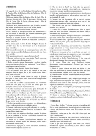 CAPÍTULO 1
1 O segundo livro do profeta Esdras, filho de Saraias, filho
de Azarias, filho de Helquias, filho de Sadâmias, filho de
Sadoc, filho de Aquitobe,
2 Filho de Aquias, filho de Finéias, filho de Heli, filho de
Amarias, filho de Aziei, filho de Marimote, filho de Arna,
filho de Ozias, filho de Borite, filho de Abisei , filho de
Finéias, filho de Eleazar,
3 Filho de Arão, da tribo de Levi; que foi cativo na terra
dos medos, no reinado de Artexerxes, rei dos persas.
4 E veio a mim a palavra do Senhor, dizendo:
5 Vai, e anuncia ao meu povo os seus atos pecaminosos, e
aos seus filhos, as maldades que fizeram contra mim; para
que digam aos filhos de seus filhos:
6 Porque os pecados de seus pais se multiplicaram neles;
porque se esqueceram de mim e ofereceram sacrifícios a
deuses estranhos.
7 Não fui eu quem os tirou da terra do Egito, da casa da
servidão? mas eles me provocaram à ira e desprezaram
meus conselhos.
8 Arranca então os cabelos da tua cabeça e lança sobre eles
todo o mal, porque não obedeceram à minha lei, mas é um
povo rebelde.
9 Até quando os tolerarei, a quem fiz tanto bem?
10 Destruí muitos reis por causa deles; Faraó com seus
servos e todo o seu poder eu derrubei.
11 Todas as nações destruí diante deles, e no leste espalhei
o povo de duas províncias, até mesmo de Tiro e Sidon, e
matei todos os seus inimigos.
12 Fala-lhes, pois, dizendo: Assim diz o Senhor:
13 Eu te conduzi pelo mar e no começo te dei uma
passagem larga e segura; Eu te dei Moisés como líder e
Arão como sacerdote.
14 Eu te iluminei numa coluna de fogo, e grandes
prodígios fiz entre vocês; ainda assim vocês se esqueceram
de mim, diz o Senhor.
15 Assim diz o Senhor Todo-Poderoso: As codornizes
foram por sinal para vós; Eu lhes dei tendas para sua
proteção; contudo vocês murmuraram ali,
16 E não triunfastes em meu nome pela destruição de
vossos inimigos, mas até hoje ainda murmurais.
17Onde estão os benefícios que fiz para você? quando
tivestes fome e sede no deserto, não clamastes a mim,
18 Dizendo: Por que nos trouxeste a este deserto para nos
matar? teria sido melhor para nós ter servido aos egípcios
do que morrer neste deserto.
19 Então tive pena dos vossos prantos e vos dei maná para
comer; então vocês comeram o pão dos anjos.
20 Quando vocês estavam com sede, não parti eu a rocha, e
as águas correram até vocês se fartarem? pelo calor te cobri
com as folhas das árvores.
21 Dividi entre vós uma terra frutífera, expulsei de diante
de vós os cananeus, os ferezeus e os filisteus; que mais vos
farei ainda? diz o Senhor.
22 Assim diz o Senhor Todo-Poderoso: Quando vós
estávamos no deserto, no rio dos amorreus, tendo sede e
blasfemando o meu nome,
23 Não vos dei fogo para as vossas blasfêmias, mas lancei
um madeiro nas águas e adocei o rio.
24 Que te farei, ó Jacó? tu, Judá, não me quisestes
obedecer; eu me levarei a outras nações, e a elas darei o
meu nome, para que guardem os meus estatutos.
25 Visto que me abandonastes, eu também vos abandonarei;
quando você deseja que eu seja gracioso com você, não
terei piedade de você.
26 Sempre que me invocares, não te ouvirei; porque
contaminaste as tuas mãos com sangue, e os teus pés são
ligeiros para cometerem homicídio culposo.
27 Não foram vós que me abandonastes, mas a vós
mesmos, diz o Senhor.
28 Assim diz o Senhor Todo-Poderoso: Não te roguei
como um pai a seus filhos, como uma mãe a suas filhas, e
uma ama a seus pequeninos,
29 Para que vós sejais o meu povo e eu seja o vosso Deus;
que vocês seriam meus filhos e eu seria seu pai?
30 Eu vos ajuntei como a galinha ajunta os seus pintinhos
debaixo das asas; mas agora, que vos farei? Vou expulsar
você da minha face.
31 Quando me oferecerdes, desviarei de vós o meu rosto;
porque abandonei as vossas festas solenes, as vossas luas
novas e as vossas circuncisões.
32 Enviei-vos os meus servos, os profetas, aos quais vós
prendestes e matastes, e despedaçastes os seus corpos; cujo
sangue exigirei de vossas mãos, diz o Senhor.
33 Assim diz o Senhor Todo-Poderoso: A tua casa está
deserta, eu te lançarei fora como o restolho do vento.
34 E vossos filhos não serão frutíferos; porque
desprezaram o meu mandamento e fizeram o que é um mal
diante de mim.
35 Darei as vossas casas a um povo que há de vir; que
ainda não ouviu falar de mim acreditará em mim; aos quais
não mostrei sinais, contudo farão o que lhes ordenei.
36 Eles não viram profetas, mas recordarão seus pecados e
os reconhecerão.
37 Tomo por testemunho a graça do povo que está por vir,
cujos pequeninos se regozijam em alegria; e embora não
me tenham visto com os olhos do corpo, ainda assim em
espírito acreditam no que eu digo.
38 E agora, irmão, eis que glória; e vejam o povo que vem
do oriente:
39 A quem darei por líderes Abraão, Isaque e Jacó, Oséias,
Amós e Miquéias, Joel, Abdias e Jonas,
40 Naum, e Abacuc, Sophonias, Aggeus, Zachary e
Malachy, que também é chamado anjo do Senhor.
CAPÍTULO 2
1 Assim diz o Senhor: Tirei este povo da escravidão e dei-
lhes os meus mandamentos por meio de servos, os profetas;
a quem não quiseram ouvir, mas desprezaram os meus
conselhos.
2 Disse-lhes a mãe que os deu à luz: Ide, filhos; pois sou
viúva e abandonada.
3 Eu te criei com alegria; mas com tristeza e tristeza eu os
perdi; porque vocês pecaram diante do Senhor, seu Deus, e
fizeram o que é mau diante dele.
4 Mas o que devo fazer agora com você? Sou viúva e
abandonada: sigam o seu caminho, ó meus filhos, e peçam
misericórdia ao Senhor.
 