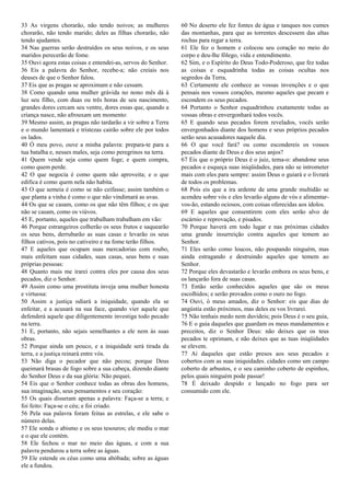 33 As virgens chorarão, não tendo noivos; as mulheres
chorarão, não tendo marido; deles as filhas chorarão, não
tendo ajudantes.
34 Nas guerras serão destruídos os seus noivos, e os seus
maridos perecerão de fome.
35 Ouvi agora estas coisas e entendei-as, servos do Senhor.
36 Eis a palavra do Senhor, recebe-a; não creiais nos
deuses de que o Senhor falou.
37 Eis que as pragas se aproximam e não cessam.
38 Como quando uma mulher grávida no nono mês dá à
luz seu filho, com duas ou três horas de seu nascimento,
grandes dores cercam seu ventre, dores essas que, quando a
criança nasce, não afrouxam um momento:
39 Mesmo assim, as pragas não tardarão a vir sobre a Terra
e o mundo lamentará e tristezas cairão sobre ele por todos
os lados.
40 Ó meu povo, ouve a minha palavra: prepara-te para a
tua batalha e, nesses males, seja como peregrinos na terra.
41 Quem vende seja como quem foge; e quem compra,
como quem perde.
42 O que negocia é como quem não aproveita; e o que
edifica é como quem nela não habita.
43 O que semeia é como se não ceifasse; assim também o
que planta a vinha é como o que não vindimará as uvas.
44 Os que se casam, como os que não têm filhos; e os que
não se casam, como os viúvos.
45 E, portanto, aqueles que trabalham trabalham em vão:
46 Porque estrangeiros colherão os seus frutos e saquearão
os seus bens, derrubarão as suas casas e levarão os seus
filhos cativos, pois no cativeiro e na fome terão filhos.
47 E aqueles que ocupam suas mercadorias com roubo,
mais enfeitam suas cidades, suas casas, seus bens e suas
próprias pessoas:
48 Quanto mais me irarei contra eles por causa dos seus
pecados, diz o Senhor.
49 Assim como uma prostituta inveja uma mulher honesta
e virtuosa:
50 Assim a justiça odiará a iniquidade, quando ela se
enfeitar, e a acusará na sua face, quando vier aquele que
defenderá aquele que diligentemente investiga todo pecado
na terra.
51 E, portanto, não sejais semelhantes a ele nem às suas
obras.
52 Porque ainda um pouco, e a iniquidade será tirada da
terra, e a justiça reinará entre vós.
53 Não diga o pecador que não pecou; porque Deus
queimará brasas de fogo sobre a sua cabeça, dizendo diante
do Senhor Deus e da sua glória: Não pequei.
54 Eis que o Senhor conhece todas as obras dos homens,
sua imaginação, seus pensamentos e seu coração:
55 Os quais disseram apenas a palavra: Faça-se a terra; e
foi feito: Faça-se o céu; e foi criado.
56 Pela sua palavra foram feitas as estrelas, e ele sabe o
número delas.
57 Ele sonda o abismo e os seus tesouros; ele mediu o mar
e o que ele contém.
58 Ele fechou o mar no meio das águas, e com a sua
palavra pendurou a terra sobre as águas.
59 Ele estende os céus como uma abóbada; sobre as águas
ele a fundou.
60 No deserto ele fez fontes de água e tanques nos cumes
das montanhas, para que as torrentes descessem das altas
rochas para regar a terra.
61 Ele fez o homem e colocou seu coração no meio do
corpo e deu-lhe fôlego, vida e entendimento.
62 Sim, e o Espírito do Deus Todo-Poderoso, que fez todas
as coisas e esquadrinha todas as coisas ocultas nos
segredos da Terra,
63 Certamente ele conhece as vossas invenções e o que
pensais nos vossos corações, mesmo aqueles que pecam e
escondem os seus pecados.
64 Portanto o Senhor esquadrinhou exatamente todas as
vossas obras e envergonhará todos vocês.
65 E quando seus pecados forem revelados, vocês serão
envergonhados diante dos homens e seus próprios pecados
serão seus acusadores naquele dia.
66 O que você fará? ou como escondereis os vossos
pecados diante de Deus e dos seus anjos?
67 Eis que o próprio Deus é o juiz, tema-o: abandone seus
pecados e esqueça suas iniqüidades, para não se intrometer
mais com eles para sempre: assim Deus o guiará e o livrará
de todos os problemas.
68 Pois eis que a ira ardente de uma grande multidão se
acendeu sobre vós e eles levarão alguns de vós e alimentar-
vos-ão, estando ociosos, com coisas oferecidas aos ídolos.
69 E aqueles que consentirem com eles serão alvo de
escárnio e reprovação, e pisados.
70 Porque haverá em todo lugar e nas próximas cidades
uma grande insurreição contra aqueles que temem ao
Senhor.
71 Eles serão como loucos, não poupando ninguém, mas
ainda estragando e destruindo aqueles que temem ao
Senhor.
72 Porque eles devastarão e levarão embora os seus bens, e
os lançarão fora de suas casas.
73 Então serão conhecidos aqueles que são os meus
escolhidos; e serão provados como o ouro no fogo.
74 Ouvi, ó meus amados, diz o Senhor: eis que dias de
angústia estão próximos, mas deles eu vos livrarei.
75 Não tenhais medo nem duvideis; pois Deus é o seu guia,
76 E o guia daqueles que guardam os meus mandamentos e
preceitos, diz o Senhor Deus: não deixes que os teus
pecados te oprimam, e não deixes que as tuas iniqüidades
se elevem.
77 Ai daqueles que estão presos aos seus pecados e
cobertos com as suas iniquidades. cidades como um campo
coberto de arbustos, e o seu caminho coberto de espinhos,
pelos quais ninguém pode passar!
78 É deixado despido e lançado no fogo para ser
consumido com ele.
​
 