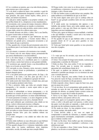 6 E tu o conduzes ao paraíso, que a tua mão direita plantou,
antes mesmo que a terra surgisse.
7 E a ele deste a ordem de amar o teu caminho: o qual ele
transgrediu, e imediatamente designaste a morte nele e em
suas gerações, das quais vieram nações, tribos, povos e
tribos, em número incontável.
8 E cada povo andou segundo a sua própria vontade, e fez
maravilhas diante de ti, e desprezou os teus mandamentos.
9 E novamente, com o passar do tempo, trouxeste o dilúvio
sobre aqueles que habitavam no mundo e os destruíste.
10 E aconteceu que em cada um deles, assim como a morte
foi para Adão, assim foi o dilúvio para estes.
11 Contudo deixaste um deles, a saber, Noé e sua família,
de quem vieram todos os homens justos.
12 E aconteceu que quando os que habitavam na terra
começaram a multiplicar-se, e tiveram muitos filhos, e
formaram um grande povo, começaram novamente a ser
mais ímpios do que os primeiros.
13 Ora, quando eles viveram tão perversamente antes de ti,
tu escolheste para ti um homem dentre eles, cujo nome era
Abraão.
14 A ele amaste, e somente a ele mostraste a tua vontade:
15 E fizeste com ele uma aliança eterna, prometendo-lhe
que nunca abandonarias a sua descendência.
16 E a ele deste Isaque, e a Isaque também deste Jacó e
Esaú. Quanto a Jacó, tu o escolheste para ti e o puseste
junto a Esaú; e assim Jacó tornou-se uma grande multidão.
17 E aconteceu que, quando tiraste a sua descendência do
Egito, tu os levaste ao monte Sinai.
18 E curvando os céus, firmaste a terra, moveste o mundo
inteiro, e fizeste tremer as profundezas, e perturbaste os
homens daquela época.
19 E a tua glória passou por quatro portas, do fogo, e do
terremoto, e do vento, e do frio; para que dês a lei à
descendência de Jacó, e a diligência à geração de Israel.
20 E ainda assim não tiraste deles o coração mau, para que
a tua lei pudesse produzir neles frutos.
21 Pois o primeiro Adão, que tinha um coração iníquo,
transgrediu e foi vencido; e assim sejam todos os que
nasceram dele.
22 Assim a enfermidade se tornou permanente; e a lei
(também) no coração do povo com a malignidade da raiz;
de modo que os bons partiram e os maus ainda habitaram.
23 Assim passaram os tempos, e os anos chegaram ao fim;
então tu levantaste para ti um servo, chamado David:
24 ao qual ordenaste que construísses uma cidade ao teu
nome, e nela te oferecessem incenso e oblações.
25 Quando isso aconteceu por muitos anos, então os que
habitavam a cidade te abandonaram,
26 E em todas as coisas fizeram como Adão e todas as suas
gerações haviam feito: pois eles também tinham um
coração mau:
27 E assim entregaste a tua cidade nas mãos dos teus
inimigos.
28 Serão então melhores as suas obras para os que habitam
em Babilônia, para que tenham o domínio sobre Sião?
29 Pois quando cheguei lá e vi inúmeras impiedades, então
minha alma viu muitos malfeitores neste trigésimo
aniversário. ouvido, de modo que meu coração falhou.
30 Porque tenho visto como tu os deixas pecar, e poupaste
os malfeitores; e destruíste o teu povo, e preservaste os teus
inimigos, e não o fizeste notar.
31 Não me lembro como se pode deixar este caminho: São
então melhores os de Babilônia do que os de Sião?
32 Ou existe algum outro povo que te conheça além de
Israel? ou que geração acreditou tanto em teus convênios
quanto Jacó?
33 E ainda assim sua recompensa não aparece e seu
trabalho não produz frutos; pois tenho andado aqui e ali
pelos gentios e vejo que eles fluem em riqueza e não se
importam com teus mandamentos.
34 Pesa, pois, agora na balança a nossa maldade, e também
a dos que habitam o mundo; e assim será o teu nome em
nenhum lugar senão em Israel.
35 Ou quando foi que os que habitam sobre a terra não
pecaram diante de ti? ou que povo guardou os teus
mandamentos?
36 Verás que Israel pelo nome guardou os teus preceitos;
mas não os pagãos.
CAPÍTULO 4
1 E o anjo que me foi enviado, cujo nome era Uriel, me
deu uma resposta,
2 E disse: Teu coração foi longe neste mundo, e pensas que
compreendes o caminho do Altíssimo?
3 Então eu disse: Sim, meu senhor. E ele me respondeu e
disse: Fui enviado para te mostrar três caminhos e
apresentar três semelhanças diante de ti:
4 Do qual, se puderes me declarar um, eu também te
mostrarei o caminho que desejas ver e te mostrarei de onde
vem o coração perverso.
5 E eu disse: Diga-me, meu senhor. Então ele me disse:
Vai, pesa-me o peso do fogo, ou mede-me o sopro do vento,
ou chama-me novamente no dia que passou.
6 Então respondi e disse: Quem é capaz de fazer isso, para
que me peças tais coisas?
7 E ele me disse: Se eu te perguntasse quão grandes são as
moradas no meio do mar, ou quantas fontes existem no
princípio do abismo, ou quantas fontes existem acima do
firmamento, ou quais são as saídas do paraíso:
8 Talvez tu me digas: Nunca desci às profundezas, nem
ainda ao inferno, nem jamais subi ao céu.
9 Contudo, agora eu te perguntei apenas sobre o fogo e o
vento, e sobre o dia pelo qual você passou, e sobre coisas
das quais você não pode ser separado, e ainda assim você
não pode me dar nenhuma resposta sobre elas.
10 Ele ainda me disse: As tuas próprias coisas e as que
cresceram contigo, não podes saber;
11 Como deveria então o teu vaso ser capaz de
compreender o caminho do Altíssimo, e, estando o mundo
agora externamente corrompido, compreender a corrupção
que é evidente à minha vista?
12 Então eu lhe disse: Seria melhor que não existíssemos,
do que vivermos ainda na iniqüidade e sofrermos e não
sabermos por quê.
13 Ele me respondeu e disse: Entrei numa floresta, numa
planície, e as árvores se aconselharam,
 