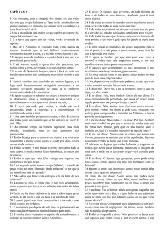 CAPÍTULO 5
1 Não obstante, com a chegada dos sinais, eis que virão
dias em que os que habitam na Terra serão arrebatados em
grande número e o caminho da verdade será escondido e a
terra ficará estéril de fé.
2 Mas a iniquidade será maior do que aquilo que agora vês,
ou que há muito ouviste.
3 E a terra que agora vês ter raízes, verás devastada de
repente.
4 Mas se o Altíssimo te conceder vida, verás depois da
terceira trombeta que o sol brilhará repentinamente
novamente durante a noite, e a lua três vezes durante o dia:
5 E sangue cairá da madeira, e a pedra dará a sua voz, e o
povo ficará perturbado:
6 E até mesmo aquele a quem eles não procuram, que
habita sobre a terra, governará, e as aves fugirão juntas:
7 E o mar de Sodomita lançará peixes e fará de noite um
barulho que muitos não conhecem; mas todos ouvirão a sua
voz.
8 Haverá também uma confusão em muitos lugares, e o
fogo será frequentemente extinguido novamente, e os
animais selvagens mudarão de lugar, e as mulheres
menstruadas darão à luz monstros:
9 E águas salgadas se acharão nas doces, e todos os amigos
se destruirão; então a inteligência se esconderá e o
entendimento se retirará para sua câmara secreta,
10 E será procurado por muitos, e ainda não será
encontrado; então a injustiça e a incontinência se
multiplicarão sobre a terra.
11 Uma terra também perguntará a outra, e dirá: É a justiça
que torna justo um homem que se foi através de você? E
dirá: Não.
12 Ao mesmo tempo, os homens esperarão, mas nada
obterão; trabalharão, mas os seus caminhos não
prosperarão.
13 Tenho licença para te mostrar tais sinais; e se você orar
novamente e chorar como agora, e jejuar por dias, ouvirá
coisas ainda maiores.
14 Então acordei, e um medo extremo percorreu todo o
meu corpo, e minha mente ficou perturbada, de modo que
desmaiou.
15 Então o anjo que veio falar comigo me segurou, me
confortou e me pôs de pé.
16 E na segunda noite aconteceu que Salatiel, o capitão do
povo, veio até mim, dizendo: Onde estiveste? e por que o
teu semblante está tão pesado?
17 Não sabes que Israel está entregue a ti na terra do seu
cativeiro?
18 Levanta-te, pois, e come pão, e não nos desampares,
como o pastor que deixa o seu rebanho nas mãos de lobos
cruéis.
19 Então eu lhe disse: Afasta-te de mim e não chegue perto
de mim. E ele ouviu o que eu disse e se afastou de mim.
20 E assim jejuei sete dias, lamentando e chorando, como
Uriel, o anjo, me ordenou.
21 E aconteceu que depois de sete dias, os pensamentos do
meu coração tornaram-se muito dolorosos para mim,
22 E minha alma recuperou o espírito de entendimento, e
comecei a falar novamente com o Altíssimo,
23 E disse: Ó Senhor, que governas, de toda floresta da
terra e de todas as suas árvores, escolheste para ti uma
única videira:
24 E de todas as terras do mundo inteiro escolheste para ti
uma cova: e de todas as suas flores um lírio:
25 E de todas as profundezas do mar encheste um rio para
ti; e de todas as cidades edificadas santificaste para ti Sião:
26 E de todas as aves que foram criadas tu te chamaste de
uma pomba; e de todo o gado que foi criado te deste uma
ovelha:
27 E entre todas as multidões de povos adquiriste para ti
um só povo; e a este povo, a quem amaste, deste uma lei
que é aprovada por todos.
28 E agora, ó Senhor, por que entregaste este povo a
muitos? e sobre uma raiz preparaste outras, e por que
espalhaste o teu único povo entre muitos?
29 E aqueles que contrariaram as tuas promessas e não
acreditaram nos teus convênios, pisaram-nos.
30 Se você odiava tanto o seu povo, ainda assim deveria
puni-lo com suas próprias mãos.
31 Ora, depois de eu ter dito estas palavras, o anjo que veio
a mim na noite anterior foi enviado a mim,
32 E disse-me: Ouve-me, e eu te instruirei; ouve o que eu
digo, e te direi mais.
33 E eu disse: Fala, meu Senhor. Então ele me disse: Tu
estás profundamente perturbado por causa de Israel; amas
aquele povo mais do que aquele que o criou?
34 E eu disse: Não, Senhor; mas falei com muita tristeza:
pois minhas rédeas me doem a cada hora, enquanto me
esforço para compreender o caminho do Altíssimo e buscar
parte de seu julgamento.
35 E ele me disse: Não podes. E eu disse: Por que, Senhor?
onde nasci então? ou por que o ventre de minha mãe não
foi então meu túmulo, para que eu não tivesse visto o
trabalho de Jacó e o trabalho cansativo da raça de Israel?
36 E ele me disse: Numere-me as coisas que ainda não
vieram, junte-me as escórias que estão espalhadas, faça-me
novamente verdes as flores que estão murchas,
37 Abra-me os lugares que estão fechados, e traga-me os
ventos que neles estão fechados, mostre-me a imagem de
uma voz: e então eu te declararei o que você trabalha para
saber.
38 E eu disse: Ó Senhor, que governas, quem pode saber
estas coisas, senão aquele que não tem habitação com os
homens?
39 Quanto a mim, sou insensato; como posso então falar
destas coisas que me perguntas?
40 Então ele me disse: Assim como não podes fazer
nenhuma destas coisas de que falei, assim também não
podes descobrir meu julgamento ou, no final, o amor que
prometi a meu povo.
41 E eu disse: Eis, ó Senhor, ainda estás perto daqueles que
estão reservados até o fim; e o que farão os que existiram
antes de mim, ou nós que estamos agora, ou os que virão
depois de nós?
42 E ele me disse: Compararei meu julgamento a um anel:
assim como não há negligência do último, assim também
não há rapidez do primeiro.
43 Então eu respondi e disse: Não poderias tu fazer com
que aqueles que foram feitos e que existem agora, e que
 
