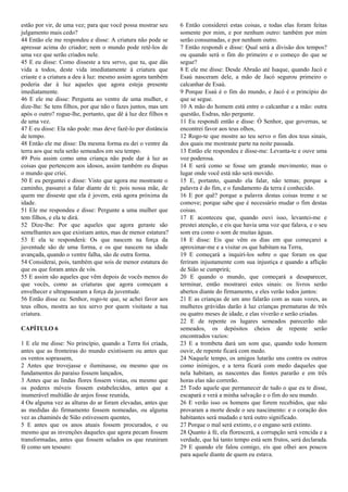 estão por vir, de uma vez; para que você possa mostrar seu
julgamento mais cedo?
44 Então ele me respondeu e disse: A criatura não pode se
apressar acima do criador; nem o mundo pode retê-los de
uma vez que serão criados nele.
45 E eu disse: Como disseste a teu servo, que tu, que dás
vida a todos, deste vida imediatamente à criatura que
criaste e a criatura a deu à luz: mesmo assim agora também
poderia dar à luz aqueles que agora esteja presente
imediatamente.
46 E ele me disse: Pergunta ao ventre de uma mulher, e
dize-lhe: Se tens filhos, por que não o fazes juntos, mas um
após o outro? rogue-lhe, portanto, que dê à luz dez filhos n
de uma vez.
47 E eu disse: Ela não pode: mas deve fazê-lo por distância
de tempo.
48 Então ele me disse: Da mesma forma eu dei o ventre da
terra aos que nela serão semeados em seu tempo.
49 Pois assim como uma criança não pode dar à luz as
coisas que pertencem aos idosos, assim também eu dispus
o mundo que criei.
50 E eu perguntei e disse: Visto que agora me mostraste o
caminho, passarei a falar diante de ti: pois nossa mãe, de
quem me disseste que ela é jovem, está agora próxima da
idade.
51 Ele me respondeu e disse: Pergunte a uma mulher que
tem filhos, e ela te dirá.
52 Dize-lhe: Por que aqueles que agora geraste são
semelhantes aos que existiam antes, mas de menor estatura?
53 E ela te responderá: Os que nascem na força da
juventude são de uma forma, e os que nascem na idade
avançada, quando o ventre falha, são de outra forma.
54 Considerai, pois, também que sois de menor estatura do
que os que foram antes de vós.
55 E assim são aqueles que vêm depois de vocês menos do
que vocês, como as criaturas que agora começam a
envelhecer e ultrapassaram a força da juventude.
56 Então disse eu: Senhor, rogo-te que, se achei favor aos
teus olhos, mostra ao teu servo por quem visitaste a tua
criatura.
CAPÍTULO 6
1 E ele me disse: No princípio, quando a Terra foi criada,
antes que as fronteiras do mundo existissem ou antes que
os ventos soprassem,
2 Antes que trovejasse e iluminasse, ou mesmo que os
fundamentos do paraíso fossem lançados,
3 Antes que as lindas flores fossem vistas, ou mesmo que
os poderes móveis fossem estabelecidos, antes que a
inumerável multidão de anjos fosse reunida,
4 Ou alguma vez as alturas do ar foram elevadas, antes que
as medidas do firmamento fossem nomeadas, ou alguma
vez as chaminés de Sião estivessem quentes,
5 E antes que os anos atuais fossem procurados, e ou
mesmo que as invenções daqueles que agora pecam fossem
transformadas, antes que fossem selados os que reuniram
fé como um tesouro:
6 Então considerei estas coisas, e todas elas foram feitas
somente por mim, e por nenhum outro: também por mim
serão consumadas, e por nenhum outro.
7 Então respondi e disse: Qual será a divisão dos tempos?
ou quando será o fim do primeiro e o começo do que se
segue?
8 E ele me disse: Desde Abraão até Isaque, quando Jacó e
Esaú nasceram dele, a mão de Jacó segurou primeiro o
calcanhar de Esaú.
9 Porque Esaú é o fim do mundo, e Jacó é o princípio do
que se segue.
10 A mão do homem está entre o calcanhar e a mão: outra
questão, Esdras, não pergunte.
11 Eu respondi então e disse: Ó Senhor, que governas, se
encontrei favor aos teus olhos,
12 Rogo-te que mostre ao teu servo o fim dos teus sinais,
dos quais me mostraste parte na noite passada.
13 Então ele respondeu e disse-me: Levanta-te e ouve uma
voz poderosa.
14 E será como se fosse um grande movimento; mas o
lugar onde você está não será movido.
15 E, portanto, quando ela falar, não temas; porque a
palavra é do fim, e o fundamento da terra é conhecido.
16 E por quê? porque a palavra destas coisas treme e se
comove; porque sabe que é necessário mudar o fim destas
coisas.
17 E aconteceu que, quando ouvi isso, levantei-me e
prestei atenção, e eis que havia uma voz que falava, e o seu
som era como o som de muitas águas.
18 E disse: Eis que vêm os dias em que começarei a
aproximar-me e a visitar os que habitam na Terra,
19 E começará a inquiri-los sobre o que foram os que
feriram injustamente com sua injustiça e quando a aflição
de Sião se cumprirá;
20 E quando o mundo, que começará a desaparecer,
terminar, então mostrarei estes sinais: os livros serão
abertos diante do firmamento, e eles verão todos juntos:
21 E as crianças de um ano falarão com as suas vozes, as
mulheres grávidas darão à luz crianças prematuras de três
ou quatro meses de idade, e elas viverão e serão criadas.
22 E de repente os lugares semeados parecerão não
semeados, os depósitos cheios de repente serão
encontrados vazios:
23 E a trombeta dará um som que, quando todo homem
ouvir, de repente ficará com medo.
24 Naquele tempo, os amigos lutarão uns contra os outros
como inimigos, e a terra ficará com medo daqueles que
nela habitam, as nascentes das fontes pararão e em três
horas elas não correrão.
25 Todo aquele que permanecer de tudo o que eu te disse,
escapará e verá a minha salvação e o fim do seu mundo.
26 E verão isso os homens que forem recebidos, que não
provaram a morte desde o seu nascimento: e o coração dos
habitantes será mudado e terá outro significado.
27 Porque o mal será extinto, e o engano será extinto.
28 Quanto à fé, ela florescerá, a corrupção será vencida e a
verdade, que há tanto tempo está sem frutos, será declarada.
29 E quando ele falou comigo, eis que olhei aos poucos
para aquele diante de quem eu estava.
 