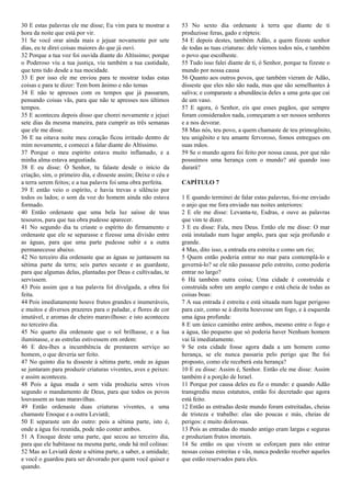 30 E estas palavras ele me disse; Eu vim para te mostrar a
hora da noite que está por vir.
31 Se você orar ainda mais e jejuar novamente por sete
dias, eu te direi coisas maiores do que já ouvi.
32 Porque a tua voz foi ouvida diante do Altíssimo; porque
o Poderoso viu a tua justiça, viu também a tua castidade,
que tens tido desde a tua mocidade.
33 E por isso ele me enviou para te mostrar todas estas
coisas e para te dizer: Tem bom ânimo e não temas
34 E não te apresses com os tempos que já passaram,
pensando coisas vãs, para que não te apresses nos últimos
tempos.
35 E aconteceu depois disso que chorei novamente e jejuei
sete dias da mesma maneira, para cumprir as três semanas
que ele me disse.
36 E na oitava noite meu coração ficou irritado dentro de
mim novamente, e comecei a falar diante do Altíssimo.
37 Porque o meu espírito estava muito inflamado, e a
minha alma estava angustiada.
38 E eu disse: Ó Senhor, tu falaste desde o início da
criação, sim, o primeiro dia, e disseste assim; Deixe o céu e
a terra serem feitos; e a tua palavra foi uma obra perfeita.
39 E então veio o espírito, e havia trevas e silêncio por
todos os lados; o som da voz do homem ainda não estava
formado.
40 Então ordenaste que uma bela luz saísse de teus
tesouros, para que tua obra pudesse aparecer.
41 No segundo dia tu criaste o espírito do firmamento e
ordenaste que ele se separasse e fizesse uma divisão entre
as águas, para que uma parte pudesse subir e a outra
permanecesse abaixo.
42 No terceiro dia ordenaste que as águas se juntassem na
sétima parte da terra; seis partes secaste e as guardaste,
para que algumas delas, plantadas por Deus e cultivadas, te
servissem.
43 Pois assim que a tua palavra foi divulgada, a obra foi
feita.
44 Pois imediatamente houve frutos grandes e inumeráveis,
e muitos e diversos prazeres para o paladar, e flores de cor
imutável, e aromas de cheiro maravilhoso: e isto aconteceu
no terceiro dia.
45 No quarto dia ordenaste que o sol brilhasse, e a lua
iluminasse, e as estrelas estivessem em ordem:
46 E deu-lhes a incumbência de prestarem serviço ao
homem, o que deveria ser feito.
47 No quinto dia tu disseste à sétima parte, onde as águas
se juntaram para produzir criaturas viventes, aves e peixes:
e assim aconteceu.
48 Pois a água muda e sem vida produziu seres vivos
segundo o mandamento de Deus, para que todos os povos
louvassem as tuas maravilhas.
49 Então ordenaste duas criaturas viventes, a uma
chamaste Enoque e a outra Leviatã;
50 E separaste um do outro: pois a sétima parte, isto é,
onde a água foi reunida, pode não conter ambos.
51 A Enoque deste uma parte, que secou ao terceiro dia,
para que ele habitasse na mesma parte, onde há mil colinas:
52 Mas ao Leviatã deste a sétima parte, a saber, a umidade;
e você o guardou para ser devorado por quem você quiser e
quando.
53 No sexto dia ordenaste à terra que diante de ti
produzisse feras, gado e répteis:
54 E depois destes, também Adão, a quem fizeste senhor
de todas as tuas criaturas: dele viemos todos nós, e também
o povo que escolheste.
55 Tudo isso falei diante de ti, ó Senhor, porque tu fizeste o
mundo por nossa causa
56 Quanto aos outros povos, que também vieram de Adão,
disseste que eles não são nada, mas que são semelhantes à
saliva; e comparaste a abundância deles a uma gota que cai
de um vaso.
57 E agora, ó Senhor, eis que esses pagãos, que sempre
foram considerados nada, começaram a ser nossos senhores
e a nos devorar.
58 Mas nós, teu povo, a quem chamaste de teu primogênito,
teu unigênito e teu amante fervoroso, fomos entregues em
suas mãos.
59 Se o mundo agora foi feito por nossa causa, por que não
possuímos uma herança com o mundo? até quando isso
durará?
CAPÍTULO 7
1 E quando terminei de falar estas palavras, foi-me enviado
o anjo que me fora enviado nas noites anteriores:
2 E ele me disse: Levanta-te, Esdras, e ouve as palavras
que vim te dizer.
3 E eu disse: Fala, meu Deus. Então ele me disse: O mar
está instalado num lugar amplo, para que seja profundo e
grande.
4 Mas, dito isso, a entrada era estreita e como um rio;
5 Quem então poderia entrar no mar para contemplá-lo e
governá-lo? se ele não passasse pelo estreito, como poderia
entrar no largo?
6 Há também outra coisa; Uma cidade é construída e
construída sobre um amplo campo e está cheia de todas as
coisas boas:
7 A sua entrada é estreita e está situada num lugar perigoso
para cair, como se à direita houvesse um fogo, e à esquerda
uma água profunda:
8 E um único caminho entre ambos, mesmo entre o fogo e
a água, tão pequeno que só poderia haver Nenhum homem
vai lá imediatamente.
9 Se esta cidade fosse agora dada a um homem como
herança, se ele nunca passaria pelo perigo que lhe foi
proposto, como ele receberá esta herança?
10 E eu disse: Assim é, Senhor. Então ele me disse: Assim
também é a porção de Israel.
11 Porque por causa deles eu fiz o mundo: e quando Adão
transgrediu meus estatutos, então foi decretado que agora
está feito.
12 Então as entradas deste mundo foram estreitadas, cheias
de tristeza e trabalho: elas são poucas e más, cheias de
perigos: e muito dolorosas.
13 Pois as entradas do mundo antigo eram largas e seguras
e produziam frutos imortais.
14 Se então os que vivem se esforçam para não entrar
nessas coisas estreitas e vãs, nunca poderão receber aqueles
que estão reservados para eles.
 