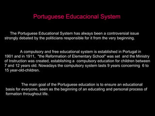 Portuguese Educacional System The Portuguese Educational System has always been a controversial issue strongly debated by the politicians responsible for it from the very beginning. A compulsory and free educational system is established in Portugal in 1901 and in 1911,  &quot;the Reformation of Elementary School&quot; was set  and the Ministry of Instruction was created, establishing a  compulsory education for children between 7 and 12 years old. Nowadays the compulsory system lasts 9 years concerning  6 to 15 year-old-children. The main goal of the Portuguese education is to ensure an educational basis for everyone, seen as the beginning of an educating and personal process of formation throughout life. 