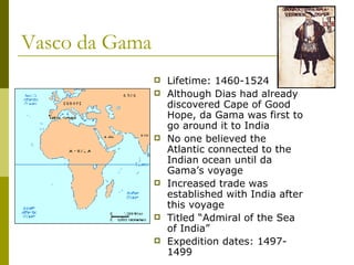 Vasco da Gama Lifetime: 1460-1524 Although Dias had already discovered Cape of Good Hope, da Gama was first to go around it to India No one believed the Atlantic connected to the Indian ocean until da Gama’s voyage Increased trade was established with India after this voyage Titled “Admiral of the Sea of India” Expedition dates: 1497-1499 