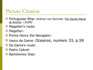 Picture Citation Portuguese Ship:  Andries van Eertvelt,  The Santa Maria at Anchor   (1628) Magellan’s route: Magellan: Prince Henry the Navigator: Vasco da Gama:  Oceanos , numero 33, p.59 Da Gama’s route: Pedro Cabral: Bartolomeu Dias: 