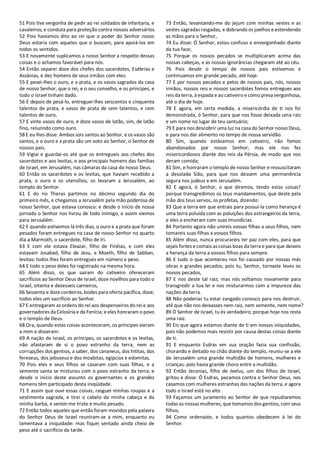 51 Pois tive vergonha de pedir ao rei soldados de infantaria, e
cavaleiros, e conduta para proteção contra nossos adversários.
52 Pois havíamos dito ao rei que o poder do Senhor nosso
Deus estaria com aqueles que o buscam, para apoiá-los em
todos os sentidos.
53 E novamente suplicamos a nosso Senhor a respeito dessas
coisas e o achamos favorável para nós.
54 Então separei doze dos chefes dos sacerdotes, Esébrias e
Assânias, e dez homens de seus irmãos com eles:
55 E pesei-lhes o ouro, e a prata, e os vasos sagrados da casa
de nosso Senhor, que o rei, e o seu conselho, e os príncipes, e
todo o Israel tinham dado.
56 E depois de pesá-lo, entreguei-lhes seiscentos e cinquenta
talentos de prata, e vasos de prata de cem talentos, e cem
talentos de ouro,
57 E vinte vasos de ouro, e doze vasos de latão, sim, de latão
fino, reluzindo como ouro.
58 E eu lhes disse: Ambos sois santos ao Senhor, e os vasos são
santos, e o ouro e a prata são um voto ao Senhor, o Senhor de
nossos pais.
59 Vigiai e guardai-os até que os entregueis aos chefes dos
sacerdotes e aos levitas, e aos principais homens das famílias
de Israel, em Jerusalém, nas câmaras da casa do nosso Deus.
60 Então os sacerdotes e os levitas, que haviam recebido a
prata, o ouro e os utensílios, os levaram a Jerusalém, ao
templo do Senhor.
61 E do rio Theras partimos no décimo segundo dia do
primeiro mês, e chegamos a Jerusalém pela mão poderosa de
nosso Senhor, que estava conosco: e desde o início de nossa
jornada o Senhor nos livrou de todo inimigo, e assim viemos
para Jerusalém.
62 E quando estivemos lá três dias, o ouro e a prata que foram
pesados foram entregues na casa de nosso Senhor no quarto
dia a Marmoth, o sacerdote, filho de Iri.
63 E com ele estava Eleazar, filho de Finéias, e com eles
estavam Josabad, filho de Jesu, e Moeth, filho de Sabban,
levitas: todos lhes foram entregues em número e peso.
64 E todo o peso deles foi registrado na mesma hora.
65 Além disso, os que saíram do cativeiro ofereceram
sacrifícios ao Senhor Deus de Israel, doze novilhos para todo o
Israel, oitenta e dezesseis carneiros,
66 Sessenta e doze cordeiros, bodes para oferta pacífica, doze;
todos eles um sacrifício ao Senhor.
67 E entregaram as ordens do rei aos despenseiros do rei e aos
governadores da Celosíria e da Fenícia; e eles honraram o povo
e o templo de Deus.
68 Ora, quando estas coisas aconteceram, os príncipes vieram
a mim e disseram:
69 A nação de Israel, os príncipes, os sacerdotes e os levitas,
não afastaram de si o povo estranho da terra, nem as
corrupções dos gentios, a saber, dos cananeus, dos hititas, dos
fereseus, dos jebuseus e dos moabitas, egípcios e edomitas.
70 Pois eles e seus filhos se casaram com suas filhas, e a
semente santa se misturou com o povo estranho da terra; e
desde o início deste assunto os governantes e os grandes
homens têm participado desta iniqüidade.
71 E assim que ouvi essas coisas, rasguei minhas roupas e a
vestimenta sagrada, e tirei o cabelo da minha cabeça e da
minha barba, e sentei-me triste e muito pesado.
72 Então todos aqueles que então foram movidos pela palavra
do Senhor Deus de Israel reuniram-se a mim, enquanto eu
lamentava a iniquidade: mas fiquei sentado ainda cheio de
peso até o sacrifício da tarde.
73 Então, levantando-me do jejum com minhas vestes e as
vestes sagradas rasgadas, e dobrando os joelhos e estendendo
as mãos para o Senhor,
74 Eu disse: Ó Senhor, estou confuso e envergonhado diante
da tua face;
75 Porque os nossos pecados se multiplicaram acima das
nossas cabeças, e as nossas ignorâncias chegaram até ao céu.
76 Pois desde o tempo de nossos pais estivemos e
continuamos em grande pecado, até hoje.
77 E por nossos pecados e pelos de nossos pais, nós, nossos
irmãos, nossos reis e nossos sacerdotes fomos entregues aos
reis da terra, à espada e ao cativeiro e como presa vergonhosa,
até o dia de hoje.
78 E agora, em certa medida, a misericórdia de ti nos foi
demonstrada, ó Senhor, para que nos fosse deixada uma raiz
e um nome no lugar de teu santuário;
79 E para nos descobrir uma luz na casa do Senhor nosso Deus,
e para nos dar alimento no tempo de nossa servidão.
80 Sim, quando estávamos em cativeiro, não fomos
abandonados por nosso Senhor; mas ele nos fez
misericordiosos diante dos reis da Pérsia, de modo que nos
deram comida;
81 Sim, e honraram o templo de nosso Senhor e ressuscitaram
a desolada Sião, para que nos dessem uma permanência
segura nos judeus e em Jerusalém.
82 E agora, ó Senhor, o que diremos, tendo estas coisas?
porque transgredimos os teus mandamentos, que deste pela
mão dos teus servos, os profetas, dizendo:
83 Que a terra em que entrais para possuí-la como herança é
uma terra poluída com as poluições dos estrangeiros da terra,
e eles a encheram com suas imundícias.
84 Portanto agora não unireis vossas filhas a seus filhos, nem
tomareis suas filhas a vossos filhos.
85 Além disso, nunca procurareis ter paz com eles, para que
sejais fortes e comais as coisas boas da terra e para que deixeis
a herança da terra a vossos filhos para sempre.
86 E tudo o que aconteceu nos foi causado por nossas más
obras e grandes pecados; pois tu, Senhor, tornaste leves os
nossos pecados,
87 E nos deste tal raiz; mas nós voltamos novamente para
transgredir a tua lei e nos misturarmos com a impureza das
nações da terra.
88 Não poderias tu estar zangado conosco para nos destruir,
até que não nos deixasses nem raiz, nem semente, nem nome?
89 Ó Senhor de Israel, tu és verdadeiro; porque hoje nos resta
uma raiz.
90 Eis que agora estamos diante de ti em nossas iniquidades,
pois não podemos mais resistir por causa destas coisas diante
de ti.
91 E enquanto Esdras em sua oração fazia sua confissão,
chorando e deitado no chão diante do templo, reuniu-se a ele
de Jerusalém uma grande multidão de homens, mulheres e
crianças: pois havia grande choro entre a multidão.
92 Então Jeconias, filho de Jeelus, um dos filhos de Israel,
gritou e disse: Ó Esdras, pecamos contra o Senhor Deus, nos
casamos com mulheres estranhas das nações da terra, e agora
todo o Israel está no alto .
93 Façamos um juramento ao Senhor de que repudiaremos
todas as nossas mulheres, que tomamos dos gentios, com seus
filhos,
94 Como ordenaste, e todos quantos obedecem à lei do
Senhor.
 