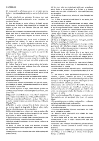 CAPÍTULO 1
1 E Josias celebrou a festa da páscoa em Jerusalém ao seu
Senhor, e ofereceu a páscoa no décimo quarto dia do primeiro
mês;
2 Tendo estabelecido os sacerdotes de acordo com suas
tarefas diárias, estando vestidos com vestes compridas, no
templo do Senhor.
3 E disse aos levitas, os santos ministros de Israel, que se
santificassem ao Senhor, para colocarem a arca sagrada do
Senhor na casa que o rei Salomão, filho de Davi, havia
construído:
4 E disse: Não carregareis mais a arca sobre os vossos ombros;
agora, pois, servi ao Senhor vosso Deus, e ministrai ao seu
povo Israel, e preparai-vos segundo as vossas famílias e
parentesco,
5 Conforme prescreveu Davi, rei de Israel, e conforme a
magnificência de Salomão, seu filho; e permanecendo no
templo, conforme as diversas dignidades das famílias de vós,
os levitas, que ministrais na presença de vossos irmãos, os
filhos de Israel. ,
6 Oferecei a páscoa em ordem, e preparai os sacrifícios para
vossos irmãos, e celebrai a páscoa de acordo com a ordem do
Senhor, que foi dada a Moisés.
7 E ao povo que ali se achou Josias deu trinta mil cordeiros e
cabritos, e três mil bezerros; estas coisas foram dadas da
mesada do rei, conforme ele havia prometido, ao povo, aos
sacerdotes e aos levitas.
8 E Helkias, Zacarias e Syelus, os governadores do templo,
deram aos sacerdotes para a páscoa duas mil e seiscentas
ovelhas e trezentos bezerros.
9 E Jeconias, e Samaias, e Natanael, seu irmão, e Assabias, e
Ochiel, e Jorão, capitães de milhares, deram aos levitas para a
páscoa cinco mil ovelhas e setecentos bezerros.
10 E quando estas coisas aconteceram, os sacerdotes e levitas,
tendo os pães ázimos, ficaram em posição muito bonita,
segundo as famílias,
11 E conforme as diversas dignidades dos pais, perante o povo,
para oferecer ao Senhor, como está escrito no livro de Moisés:
e assim fizeram pela manhã.
12 E assaram a páscoa no fogo, como convém; quanto aos
sacrifícios, os cozeram em panelas e frigideiras de bronze, com
cheiro bom,
13 E puseram-nos diante de todo o povo; e depois prepararam
para si e para os sacerdotes, seus irmãos, os filhos de Arão.
14 Porque os sacerdotes ofereceram a gordura até a noite; e
os levitas prepararam para si, e os sacerdotes, seus irmãos, os
filhos de Arão.
15 Também os santos cantores, filhos de Asafe, estavam na
sua ordem, segundo a designação de Davi, a saber, Asafe,
Zacarias e Jedutún, que era da comitiva do rei.
16 Além disso os porteiros estavam em todas as portas; não
era lícito a ninguém afastar-se do seu serviço normal; porque
seus irmãos, os levitas, prepararam para eles.
17 Assim se cumpriram naquele dia as coisas pertencentes aos
sacrifícios do Senhor, para que celebrassem a páscoa,
18 E ofereçam sacrifícios sobre o altar do Senhor, conforme a
ordem do rei Josias.
19 Assim, os filhos de Israel que estavam presentes
celebraram naquele tempo a páscoa e a festa dos pães doces
por sete dias.
20 E tal páscoa não era celebrada em Israel desde o tempo do
profeta Samuel.
21 Sim, nem todos os reis de Israel celebraram uma páscoa
como Josias, e os sacerdotes, e os levitas, e os judeus,
celebraram com todo o Israel que foi encontrado habitando
em Jerusalém.
22 No décimo oitavo ano do reinado de Josias foi celebrada
esta páscoa.
23 E as obras de Josias eram retas diante do seu Senhor, com
um coração cheio de piedade.
24 Quanto às coisas que aconteceram em seu tempo, foram
escritas em tempos antigos, a respeito daqueles que pecaram
e agiram iniquamente contra o Senhor, acima de todos os
povos e reinos, e como eles o entristeceram excessivamente,
de modo que as palavras do Senhor se levantou contra Israel.
25 Ora, depois de todos estes atos de Josias, veio Faraó, rei do
Egito, guerrear em Carchamis, perto do Eufrates; e Josias saiu
ao seu encontro.
26 Mas o rei do Egito enviou-lhe uma mensagem, dizendo:
Que tenho eu contigo, ó rei da Judéia?
27 Não fui enviado pelo Senhor Deus contra ti; porque aminha
guerra está sobre o Eufrates; e agora o Senhor está comigo,
sim, o Senhor está comigo, apressando-me a avançar: afasta-
te de mim e não sejas contra o Senhor.
28 Contudo Josias não desviou dele o seu carro, mas
comprometeu-se a pelejar com ele, não respeitando as
palavras do profeta Jeremias proferidas pela boca do Senhor:
29 Mas travaram batalha com ele na campina de Magido, e os
príncipes vieram contra o rei Josias.
30 Então disse o rei aos seus servos: Levai-me para fora da
batalha; pois estou muito fraco. E imediatamente os seus
servos o tiraram da batalha.
31 Então ele subiu em seu segundo carro; e sendo levado de
volta a Jerusalém, morreu e foi sepultado no sepulcro de seu
pai.
32 E em todos os judeus eles lamentaram por Josias, sim,
Jeremias, o profeta, lamentou por Josias, e os principais
homens com as mulheres fizeram lamentação por ele até o dia
de hoje: e isto foi divulgado como uma ordenança a ser feita
continuamente em toda a nação. de Israel.
33 Estas coisas estão escritas no livro das histórias dos reis de
Judá, e cada um dos atos que Josias fez, e sua glória, e seu
entendimento na lei do Senhor, e as coisas que ele tinha feito
antes, e as coisas agorarecitadas são relatadas nolivro dos reis
de Israel e da Judéia.
34 E o povo tomou Joacaz, filho de Josias, e o constituiu rei em
lugar de Josias, seu pai, quando ele tinha vinte e três anos de
idade.
35 E reinou três meses na Judéia e em Jerusalém; e então o rei
do Egito o depôs do reinado em Jerusalém.
36 E impôs sobre a terra um imposto de cem talentos de prata
e um talento de ouro.
37 O rei do Egito também constituiu o rei Joacim, seu irmão,
rei da Judéia e de Jerusalém.
38 E amarrou Joacim e os nobres; mas Zaraces, seu irmão,
prendeu e o tirou do Egito.
39 Joacim tinha vinte e cinco anos de idade quando foi
constituído rei na terra da Judéia e de Jerusalém; e ele fez o
mal diante do Senhor.
40 Portanto subiu contra ele Nabucodonosor, rei de Babilônia,
e amarrou-o com uma corrente de bronze, e levou-o para
Babilônia.
41 Nabucodonosor também tomou alguns dos vasos sagrados
do Senhor, e os levou embora, e os colocou em seu próprio
templo na Babilônia.
 