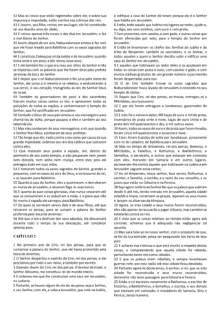 42 Mas as coisas que estão registradas sobre ele, e sobre sua
impureza e impiedade, estão escritas nas crônicas dos reis.
43 E Joacim, seu filho, reinou em seu lugar; ele foi constituído
rei aos dezoito anos de idade;
44 E reinou apenas três meses e dez dias em Jerusalém; e fez
o mal diante do Senhor.
45 Assim, depois de um ano, Nabucodonosor enviou e fez com
que ele fosse levado para Babilônia com os vasos sagrados do
Senhor;
46 E constituiu Zedequias rei da Judéia e de Jerusalém, quando
tinha vinte e um anos; e ele reinou onze anos:
47 E ele também fez o que era mau aos olhos do Senhor e não
se importou com as palavras que lhe foram ditas pelo profeta
Jeremias da boca do Senhor.
48 E depois que o rei Nabucodonosor o fez jurar pelo nome do
Senhor, ele jurou a si mesmo e se rebelou; e endurecendo a
sua cerviz, o seu coração, transgrediu as leis do Senhor Deus
de Israel.
49 Também os governadores do povo e dos sacerdotes
fizeram muitas coisas contra as leis, e aprovaram todas as
poluições de todas as nações, e contaminaram o templo do
Senhor, que foi santificado em Jerusalém.
50 Contudo o Deus de seus pais enviou o seu mensageiro para
chamá-los de volta, porque poupou a eles e também ao seu
tabernáculo.
51 Mas eles zombaram de seus mensageiros; e eis que quando
o Senhor lhes falou, zombaram de seus profetas:
52 Tão longe que ele, irado contra o seu povo por causa da sua
grande impiedade, ordenou aos reis dos caldeus que subissem
contra eles;
53 Que mataram seus jovens à espada, sim, dentro do
perímetro de seu santo templo, e não pouparam nem jovem
nem donzela, nem velho nem criança, entre eles; pois ele
entregou tudo em suas mãos.
54 E tomaram todos os vasos sagrados do Senhor, grandes e
pequenos, com os vasos da arca de Deus, e os tesouros do rei,
e os levaram para Babilônia.
55 Quanto à casa do Senhor, eles a queimaram, e derrubaram
os muros de Jerusalém, e atearam fogo às suas torres.
56 E quanto às suas coisas gloriosas, elas nunca cessaram até
que as consumiram e as reduziram a nada; e o povo que não
foi morto à espada ele carregou para Babilônia:
57 Os quais se tornaram servos dele e de seus filhos, até que
reinaram os persas, para se cumprir a palavra do Senhor
proferida pela boca de Jeremias:
58 Até que a terra desfrute dos seus sábados, ela descansará
durante todo o tempo da sua desolação, até completar
setenta anos.
CAPÍTULO 2
1 No primeiro ano de Ciro, rei dos persas, para que se
cumprisse a palavra do Senhor, que ele havia prometido pela
boca de Jeremias;
2 O Senhor despertou o espírito de Ciro, rei dos persas, e ele
proclamou por todo o seu reino, e também por escrito:
3 Dizendo: Assim diz Ciro, rei dos persas; O Senhor de Israel, o
Senhor Altíssimo, me constituiu rei do mundo inteiro,
4 E ordenou-me que lhe construísse uma casa em Jerusalém,
na Judiaria.
5 Portanto, se houver algum de vós do seu povo, seja o Senhor,
o seu Senhor, com ele, e suba a Jerusalém, que está na Judéia,
e edifique a casa do Senhor de Israel; porque ele é o Senhor
que habita em Jerusalém.
6 Então, todo aquele que habita nos lugares ao redor, ajude-o,
eu digo, aos seus vizinhos, com ouro e com prata,
7 Com presentes, com cavalos, e com gado, e outras coisas que
foram oferecidas por voto, para o templo do Senhor em
Jerusalém.
8 Então se levantaram os chefes das famílias da Judéia e da
tribo de Benjamim; também os sacerdotes, e os levitas, e
todos aqueles a quem o Senhor decidiu subir e edificar uma
casa ao Senhor em Jerusalém,
9 E aqueles que habitavam ao redor deles e os ajudavam em
todas as coisas com prata e ouro, com cavalos e gado, e com
muitas dádivas gratuitas de um grande número cujas mentes
foram despertadas para isso.
10 O rei Ciro também trouxe os vasos sagrados que
Nabucodonosor havia levado de Jerusalém e colocado no seu
templo de ídolos.
11 Depois que Ciro, rei dos persas, os trouxe, entregou-os a
Mitrídates, seu tesoureiro:
12 E por ele foram entregues a Sanabassar, governador da
Judéia.
13 E este foi o número deles; Mil taças de ouro e mil de prata,
incensários de prata vinte e nove, taças de ouro trinta e de
prata dois mil quatrocentos e dez, e mil outros vasos.
14 Assim, todos os vasos de ouro e de prata que foram levados
foram cinco mil quatrocentos e sessenta e nove.
15 Estes foram trazidos de volta por Sanabassar, juntamente
com os do cativeiro, de Babilônia para Jerusalém.
16 Mas no tempo de Artexerxes, rei dos persas, Belemus, e
Mitrídates, e Tabellius, e Rathumus, e Beeltethmus, e
Semellius, o secretário, e outros que estavam em comissão
com eles, morando em Samaria e em outros lugares,
escreveram-lhe contra aqueles que habitavam na Judéia e em
Jerusalém seguem estas cartas;
17 Ao rei Artexerxes, nosso senhor, teus servos, Rathumus, o
escritor, e Semélio, o escriba, e o resto do seu conselho, e os
juízes que estão na Celosíria e na Fenícia.
18 Seja agora notório ao Senhor Rei que os judeus que subiram
desde ti até nós, tendo entrado em Jerusalém, aquela cidade
rebelde e ímpia, constroem as praças, reparam os seus muros
e lançam os alicerces da têmpora.
19 Agora, se esta cidade e seus muros forem reconstruídos,
eles não apenas se recusarão a pagar tributos, mas também se
rebelarão contra os reis.
20 E visto que as coisas relativas ao templo estão agora sob
controle, achamos que é adequado não negligenciar tal
assunto,
21 Mas para falar ao rei nosso senhor, com o propósito de que,
se for da tua vontade, possa ser pesquisado nos livros de teus
pais:
22 E acharás nas crônicas o que está escrito a respeito destas
coisas, e compreenderás que aquela cidade foi rebelde,
perturbando tanto reis como cidades:
23 E que os judeus eram rebeldes, e sempre levantavam
guerras nele; por esta razão até esta cidade ficou desolada.
24 Portanto agora te declaramos, ó senhor, o rei, que se esta
cidade for reconstruída e seus muros reconstruídos,
doravante não terás passagem para Celosíria e Fenícia.
25 Então o rei escreveu novamente a Rathumus, o escritor de
histórias, a Beeltethmus, a Semellius, o escriba, e aos demais
que estavam em comissão, e moradores de Samaria, Síria e
Fenícia, desta maneira;
 