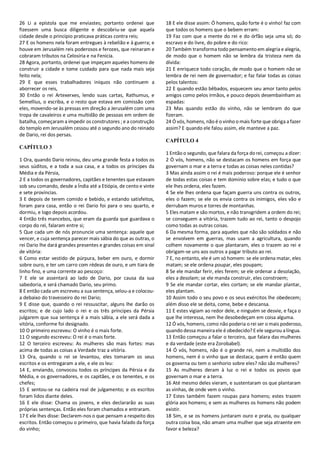 26 Li a epístola que me enviastes; portanto ordenei que
fizessem uma busca diligente e descobriu-se que aquela
cidade desde o princípio praticava práticas contra reis;
27 E os homens nela foram entregues à rebelião e à guerra; e
houve em Jerusalém reis poderosos e ferozes, que reinaram e
cobraram tributos na Celosíria e na Fenícia.
28 Agora, portanto, ordenei que impeçam aqueles homens de
construir a cidade e tome cuidado para que nada mais seja
feito nela;
29 E que esses trabalhadores iníquos não continuem a
aborrecer os reis,
30 Então o rei Artexerxes, lendo suas cartas, Rathumus, e
Semellius, o escriba, e o resto que estava em comissão com
eles, movendo-se às pressas em direção a Jerusalém com uma
tropa de cavaleiros e uma multidão de pessoas em ordem de
batalha, começaram a impedir os construtores ; e a construção
do templo em Jerusalém cessou até o segundo ano do reinado
de Dario, rei dos persas.
CAPÍTULO 3
1 Ora, quando Dario reinou, deu uma grande festa a todos os
seus súditos, e a toda a sua casa, e a todos os príncipes da
Média e da Pérsia,
2 E a todos os governadores, capitães e tenentes que estavam
sob seu comando, desde a Índia até a Etiópia, de cento e vinte
e sete províncias.
3 E depois de terem comido e bebido, e estando satisfeitos,
foram para casa, então o rei Dario foi para o seu quarto, e
dormiu, e logo depois acordou.
4 Então três mancebos, que eram da guarda que guardava o
corpo do rei, falaram entre si;
5 Que cada um de nós pronuncie uma sentença: aquele que
vencer, e cuja sentença parecer mais sábia do que as outras, o
rei Dario lhe dará grandes presentes e grandes coisas em sinal
de vitória:
6 Como estar vestido de púrpura, beber em ouro, e dormir
sobre ouro, e ter um carro com rédeas de ouro, e um tiara de
linho fino, e uma corrente ao pescoço:
7 E ele se assentará ao lado de Dario, por causa da sua
sabedoria, e será chamado Dario, seu primo.
8 E então cada um escreveu a sua sentença, selou-a e colocou-
a debaixo do travesseiro do rei Dario;
9 E disse que, quando o rei ressuscitar, alguns lhe darão os
escritos; e de cujo lado o rei e os três príncipes da Pérsia
julgarem que sua sentença é a mais sábia, a ele será dada a
vitória, conforme foi designado.
10 O primeiro escreveu: O vinho é o mais forte.
11 O segundo escreveu: O rei é o mais forte.
12 O terceiro escreveu: As mulheres são mais fortes: mas
acima de todas as coisas a Verdade traz a vitória.
13 Ora, quando o rei se levantou, eles tomaram os seus
escritos e os entregaram a ele, e ele os leu:
14 E, enviando, convocou todos os príncipes da Pérsia e da
Média, e os governadores, e os capitães, e os tenentes, e os
chefes;
15 E sentou-se na cadeira real de julgamento; e os escritos
foram lidos diante deles.
16 E ele disse: Chama os jovens, e eles declararão as suas
próprias sentenças. Então eles foram chamados e entraram.
17 E ele lhes disse: Declarem-nos o que pensam a respeito dos
escritos. Então começou o primeiro, que havia falado da força
do vinho;
18 E ele disse assim: Ó homens, quão forte é o vinho! faz com
que todos os homens que o bebem erram:
19 Faz com que a mente do rei e do órfão seja uma só; do
escravo e do livre, do pobre e do rico:
20 Também transforma todo pensamento em alegria e alegria,
de modo que o homem não se lembra da tristeza nem da
dívida:
21 E enriquece todo coração, de modo que o homem não se
lembra de rei nem de governador; e faz falar todas as coisas
pelos talentos:
22 E quando estão bêbados, esquecem seu amor tanto pelos
amigos como pelos irmãos, e pouco depois desembainham as
espadas:
23 Mas quando estão do vinho, não se lembram do que
fizeram.
24 Ó vós, homens, não é o vinho o mais forte que obriga a fazer
assim? E quando ele falou assim, ele manteve a paz.
CAPÍTULO 4
1 Então o segundo, que falara da força do rei, começou a dizer:
2 Ó vós, homens, não se destacam os homens em força que
governam o mar e a terra e todas as coisas neles contidas?
3 Mas ainda assim o rei é mais poderoso: porque ele é senhor
de todas estas coisas e tem domínio sobre elas; e tudo o que
ele lhes ordena, eles fazem.
4 Se ele lhes ordena que façam guerra uns contra os outros,
eles o fazem; se ele os envia contra os inimigos, eles vão e
derrubam muros e torres de montanhas.
5 Eles matam e são mortos, e não transgridem a ordem do rei;
se conseguem a vitória, trazem tudo ao rei, tanto o despojo
como todas as outras coisas.
6 Da mesma forma, para aqueles que não são soldados e não
se envolvem em guerras, mas usam a agricultura, quando
colhem novamente o que plantaram, eles o trazem ao rei e
obrigam-se uns aos outros a pagar tributo ao rei.
7 E, no entanto, ele é um só homem: se ele ordena matar, eles
matam; se ele ordena poupar, eles poupam;
8 Se ele mandar ferir, eles ferem; se ele ordenar a desolação,
eles a desolam; se ele manda construir, eles constroem;
9 Se ele mandar cortar, eles cortam; se ele mandar plantar,
eles plantam.
10 Assim todo o seu povo e os seus exércitos lhe obedecem;
além disso ele se deita, come, bebe e descansa.
11 E estes vigiam ao redor dele, e ninguém se desvie, e faça o
que lhe interessa, nem lhe desobedeçam em coisa alguma.
12 Ó vós, homens, como não poderia o rei ser o mais poderoso,
quando dessa maneiraele é obedecido? E ele segurou alíngua.
13 Então começou a falar o terceiro, que falara das mulheres
e da verdade (este era Zorobabel).
14 Ó vós, homens, não é o grande rei, nem a multidão dos
homens, nem é o vinho que se destaca; quem é então quem
os governa ou tem o senhorio sobre eles? não são mulheres?
15 As mulheres deram à luz o rei e todos os povos que
governam o mar e a terra.
16 Até mesmo deles vieram, e sustentaram os que plantaram
as vinhas, de onde vem o vinho.
17 Estes também fazem roupas para homens; estes trazem
glória aos homens; e sem as mulheres os homens não podem
existir.
18 Sim, e se os homens juntaram ouro e prata, ou qualquer
outra coisa boa, não amam uma mulher que seja atraente em
favor e beleza?
 