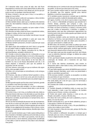 19 E deixando todas essas coisas de lado, eles não ficam
boquiabertos e mesmo com a boca aberta fixam os olhos nela;
e não têm todos os homens mais desejo por ela do que por
prata ou ouro, ou qualquer coisa boa que seja?
20 Deixa o homem o seu pai, que o criou, e a sua pátria, e
apega-se à sua mulher.
21 Ele não quer passar a vida com sua esposa. e não se lembra
nem de pai, nem de mãe, nem de país.
22 Nisto também deveis saber que as mulheres têm domínio
sobre vós: não trabalhais e labutais, e não dais e trazeis tudo
à mulher?
23 Sim, o homem toma a espada e sai para roubar e furtar,
para navegar pelo mar e pelos rios;
24 E olha para um leão e anda nas trevas; e quando ele roubou,
estragou e roubou, ele traz isso ao seu amor.
25 Por isso o homem ama a sua mulher mais do que o seu pai
ou a sua mãe.
26 Sim, há muitos que perderam o juízo por causa das
mulheres e se tornaram servos por causa delas.
27 Muitos também pereceram, erraram e pecaram por causa
das mulheres.
28 E agora vocês não acreditam em mim? não é o rei grande
em seu poder? todas as regiões não temem tocá-lo?
29 Contudo eu vi ele e Apame, concubina do rei, filha do
admirável Bartaco, sentados à direita do rei,
30 E tirando a coroa da cabeça do rei, e colocando-a na sua
própria cabeça; ela também bateu no rei com a mão esquerda.
31 E mesmo assim, apesar de tudo isso, o rei ficou boquiaberto
e olhou para ela com a boca aberta: se ela risse dele, ele
também ria; mas se ela ficasse descontente com ele, o rei
estava disposto a lisonjeá-la, para que ela pudesse se
reconciliar com ele. de novo.
32 Ó vós, homens, como pode ser que as mulheres não sejam
fortes, visto que agem assim?
33 Então o rei e os príncipes se entreolharam; e ele começou
a falar a verdade.
34 Ó homens, não são as mulheres fortes? grande é a terra,
alto é o céu, rápido é o sol em seu curso, pois ele circunda os
céus e segue seu curso novamente para seu próprio lugar em
um dia.
35 Não é grande aquele que faz estas coisas? portanto, grande
é a verdade e mais forte que todas as coisas.
36 Toda a terra clama pela verdade, e os céus a abençoam;
todas as obras tremem e tremem diante dela, e com ela não
há coisa injusta.
37 O vinho é mau, o rei é mau, as mulheres são más, todos os
filhos dos homens sãomaus e tais são todas as suas más obras;
e não há verdade neles; na sua injustiça também perecerão.
38 Quanto à verdade, ela permanece e é sempre forte; vive e
vence para sempre.
39 Com ela não há aceitação de pessoas nem de recompensas;
mas ela faz as coisas que são justas e se abstém de todas as
coisas injustas e más; e todos os homens gostam de suas obras.
40 Nem no seu julgamento há injustiça; e ela é a força, o reino,
o poder e a majestade de todas as épocas. Bendito seja o Deus
da verdade.
41 E com isso ele manteve a paz. E todo o povo então gritou e
disse: Grande é a Verdade e poderosa acima de todas as coisas.
42 Então lhe disse o rei: Pede o que quiseres, mais do que o
que está escrito, e nós te daremos, porque foste considerado
o mais sábio; e você se sentará ao meu lado e será chamado
meu primo.
43 Então disse ao rei: Lembra-te do voto que fizeste de edificar
Jerusalém, no dia em que vieres para o teu reino,
44 E para mandar embora todos os vasos que foram levados
de Jerusalém, que Ciro separou, quando jurou destruir
Babilônia, e enviá-los novamente para lá.
45 Tu também juraste reconstruir o templo que os edomitas
queimaram quando a Judéia foi desolada pelos caldeus.
46 E agora, ó senhor, o rei, isto é o que eu exijo e o que desejo
de ti, e esta é a liberalidade principesca que procede de ti
mesmo: desejo, portanto, que cumpras o voto, cujo
cumprimento com a tua própria boca você jurou ao Rei do céu.
47 Então o rei Dario se levantou, e o beijou, e escreveu cartas
para ele a todos os tesoureiros, e tenentes, e capitães, e
governadores, para que eles conduzissem seguramente seu
caminho tanto a ele como a todos aqueles que sobem com ele
para edificar Jerusalém. .
48 Escreveu também cartas aos tenentes que estavam na
Celosíria e na Fenícia, e aos que estavam no Líbano, para que
trouxessem madeira de cedro do Líbano para Jerusalém, e
para que construíssem a cidade com ele.
49 Além disso, ele escreveu para todos os judeus que saíram
do seu reino para o judaísmo, a respeito de sua liberdade, que
nenhum oficial, nenhum governante, nenhum lugar-tenente,
nem tesoureiro deveria entrar à força em suas portas;
50 E que todo o país que eles ocupam seja livre, sem tributo;
e que os edomitas deveriam entregar as aldeias dos judeus
que então ocupavam:
51 Sim, que fossem doados anualmente vinte talentos para a
construção do templo, até o momento em que fosse
construído;
52 E outros dez talentos anualmente, para manter os
holocaustos sobre o altar todos os dias, como tinham ordem
de oferecer dezessete:
53 E que todos aqueles que saíram de Babilônia para construir
a cidade tivessem liberdade, assim como sua posteridade e
todos os sacerdotes que partiram.
54 Ele escreveu também a respeito. as acusações e as vestes
dos sacerdotes em que ministram;
55 E o mesmo acontecerá com os encargos dos levitas, que
lhes serão dados até o dia em que a casa for terminada e
Jerusalém for edificada.
56 E mandou dar a todos os que guardavam a cidade pensões
e salários.
57 Também despediu de Babilônia todos os vasos que Ciro
havia separado; e tudo o que Ciro ordenara, ele também
ordenou que se fizesse, e enviou a Jerusalém.
58 Tendo este jovem saído, levantou o rosto ao céu, em
direção a Jerusalém, e louvou o Rei dos céus,
59 E disse: De ti vem a vitória, de ti vem a sabedoria, e tua é a
glória, e eu sou teu servo.
60 Bem-aventurado és tu, que me deste sabedoria; porque a
ti dou graças, ó Senhor de nossos pais.
61 E então ele tomou as cartas, e saiu, e foi para Babilônia, e
contou isso a todos os seus irmãos.
62 E eles louvaram o Deus de seus pais, porque ele lhes deu
liberdade e liberdade
63 Para subirem e edificarem Jerusalém e o templo que é
chamado pelo seu nome; e festejaram com instrumentos de
música e alegria durante sete dias.
CAPÍTULO 5
 