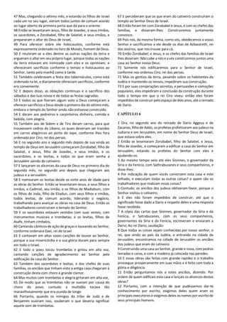47 Mas, chegando o sétimo mês, e estando os filhos de Israel
cada um no seu lugar, vieram todos juntos de comum acordo
ao lugar aberto da primeira porta que dá para o oriente.
48 Então se levantaram Jesus, filho de Josedec, e seus irmãos,
os sacerdotes, e Zorobabel, filho de Salatiel, e seus irmãos, e
prepararam o altar do Deus de Israel,
49 Para oferecer sobre ele holocaustos, conforme está
expressamente ordenado no livro de Moisés, homem de Deus.
50 E reuniram-se a eles dentre as outras nações da terra e
ergueram o altar em seu próprio lugar, porque todas as nações
da terra estavam em inimizade com eles e os oprimiam; e
ofereceram sacrifícios conforme o tempo e holocaustos ao
Senhor, tanto pela manhã como à tarde.
51 Também celebravam a festa dos tabernáculos, como está
ordenado na lei, e diariamente ofereciam sacrifícios, conforme
era conveniente.
52 E depois disso, as oblações contínuas e o sacrifício dos
sábados e das luas novas e de todas as festas sagradas.
53 E todos os que fizeram algum voto a Deus começaram a
oferecer sacrifícios a Deus desde o primeiro dia do sétimomês,
embora o templo do Senhor ainda não estivesse construído.
54 E deram aos pedreiros e carpinteiros dinheiro, comida e
bebida, com alegria.
55 Também aos de Sidom e de Tiro deram carros, para que
trouxessem cedros do Líbano, os quais deveriam ser trazidos
em carros alegóricos ao porto de Jope, conforme lhes fora
ordenado por Ciro, rei dos persas.
56 E no segundo ano e segundo mês depois de sua vinda ao
templo de Deus em Jerusalém começaram Zorobabel, filho de
Salatiel, e Jesus, filho de Josedec, e seus irmãos, e os
sacerdotes, e os levitas, e todos os que eram venha a
Jerusalém saindo do cativeiro:
57 E lançaram os alicerces da casa de Deus no primeiro dia do
segundo mês, no segundo ano depois que chegaram aos
judeus e a Jerusalém.
58 E nomearam os levitas desde os vinte anos de idade para
as obras do Senhor. Então se levantaram Jesus, e seus filhos e
irmãos, e Cadmiel, seu irmão, e os filhos de Madiabum, com
os filhos de Joda, filho de Eliadun, com seus filhos e irmãos,
todos levitas, de comum acordo, liderando o negócio,
trabalhando para avançar as obras na casa de Deus. Então os
trabalhadores construíram o templo do Senhor.
59 E os sacerdotes estavam vestidos com suas vestes, com
instrumentos musicais e trombetas; e os levitas, filhos de
Asafe, tinham címbalos,
60 Cantando cânticos de ação de graças e louvando ao Senhor,
conforme ordenara Davi, rei de Israel.
61 E cantavam em altas vozes canções de louvor ao Senhor,
porque a sua misericórdia e a sua glória duram para sempre
em todo o Israel.
62 E todo o povo tocou trombetas e gritou em alta voz,
cantando canções de agradecimento ao Senhor pela
edificação da casa do Senhor.
63 Também dos sacerdotes e levitas, e dos chefes de suas
famílias, os anciãos que tinham visto a antiga casa chegaram à
construção desta com choro e grande clamor.
64 Mas muitos com trombetas e alegria gritaram em alta voz,
65 De modo que as trombetas não se ouviam por causa do
choro do povo; contudo a multidão tocava tão
maravilhosamente que era ouvida de longe.
66 Portanto, quando os inimigos da tribo de Judá e de
Benjamim ouviram isso, souberam o que deveria significar
aquele som de trombetas.
67 E perceberam que os que eram do cativeiro construíram o
templo ao Senhor Deus de Israel.
68 Então foram ter com Zorobabel e Jesus, e com os chefes das
famílias, e disseram-lhes: Construiremos juntamente
convosco.
69 Pois nós, da mesma forma, como vós, obedecemos a vosso
Senhor e sacrificamos a ele desde os dias de Azbazareth, rei
dos assírios, que nos trouxe para cá.
70 Então Zorobabel, e Jesus, e os chefes das famílias de Israel
lhes disseram: Não cabe a nós e a vós construirmos juntos uma
casa ao Senhor nosso Deus.
71 Somente nós edificaremos para o Senhor de Israel,
conforme nos ordenou Ciro, rei dos persas.
72 Mas os gentios da terra, pesando sobre os habitantes da
Judéia e mantendo-os tensos, impediram sua construção;
73 E por suas conspirações secretas, e persuasões e comoções
populares, eles impediram a conclusão da construção durante
todo o tempo em que o rei Ciro viveu: então eles foram
impedidos de construir pelo espaço de dois anos, até o reinado
de Dario.
CAPÍTULO 6
1 Ora, no segundo ano do reinado de Dario Aggeus e de
Zacarias, filho de Addo, os profetas profetizaram aos judeus na
Judiaria e em Jerusalém, em nome do Senhor Deus de Israel,
que estava sobre eles.
2 Então se levantaram Zorobabel, filho de Salatiel, e Jesus,
filho de Josedec, e começaram a edificar a casa do Senhor em
Jerusalém, estando os profetas do Senhor com eles e
ajudando-os.
3 Ao mesmo tempo veio até eles Sisinnes, o governador da
Síria e da Fenícia, com Sathrabuzanes e seus companheiros, e
disse-lhes:
4 Por indicação de quem vocês constroem esta casa e este
telhado, e executam todas as outras coisas? e quem são os
trabalhadores que realizam essas coisas?
5 Contudo, os anciãos dos judeus obtiveram favor, porque o
Senhor visitou o cativeiro;
6 E eles não foram impedidos de construir, até que o
significado fosse dado a Dario a respeito deles e uma resposta
fosse recebida.
7 A cópia das cartas que Sisinnes, governador da Síria e da
Fenícia, e Satrabuzanes, com os seus companheiros,
governantes da Síria e da Fenícia, escreveram e enviaram a
Dario; Ao rei Dario, saudação:
8 Que todas as coisas sejam conhecidas por nosso senhor, o
rei, que vindo ao país da Judéia, e entrando na cidade de
Jerusalém, encontramos na cidade de Jerusalém os anciãos
dos judeus que eram do cativeiro
9 Construindo uma casa ao Senhor, grande e nova, com pedras
lavradas e caras, e com a madeira já colocada nas paredes.
10 E essas obras são feitas com grande rapidez e o trabalho
prossegue prosperamente em suas mãos e é feito com toda a
glória e diligência.
11 Então perguntamos nós a estes anciãos, dizendo: Por
ordem de quem edificais esta casa e lançais os alicerces destas
obras?
12 Portanto, com a intenção de que pudéssemos dar-te
conhecimento por escrito, exigimos deles quem eram os
principais executores e exigimos deles os nomes por escrito de
seus principais homens.
 