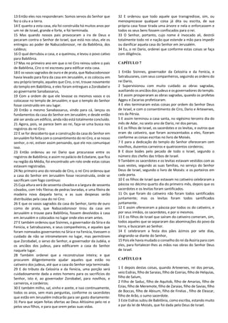 13 Então eles nos responderam: Somos servos do Senhor que
fez o céu e a terra.
14 E quanto a esta casa, ela foi construída há muitos anos por
um rei de Israel, grande e forte, e foi terminada.
15 Mas quando nossos pais provocaram a ira de Deus e
pecaram contra o Senhor de Israel, que está nos céus, ele os
entregou ao poder de Nabucodonosor, rei da Babilônia, dos
caldeus;
16 O qual derrubou a casa, e a queimou, e levou o povo cativo
para Babilônia.
17 Mas no primeiro ano em que o rei Ciro reinou sobre o país
de Babilônia, Ciro o rei escreveu para edificar esta casa.
18 E os vasos sagrados de ouro e de prata, que Nabucodonosor
havia levado para fora da casa em Jerusalém, e os colocou em
seu próprio templo, aqueles que Ciro, o rei, trouxe novamente
do templo em Babilônia, e eles foram entregues a Zorobabel e
ao governante Sanabassarus,
19 Com a ordem de que ele levasse os mesmos vasos e os
colocasse no templo de Jerusalém; e que o templo do Senhor
fosse construído em seu lugar.
20 Então o mesmo Sanabassarus, vindo para cá, lançou os
fundamentos da casa do Senhor em Jerusalém; e desde então
até ser ainda um edifício, ainda não está totalmente concluído.
21 Agora, pois, se parece bem ao rei, faça-se uma busca nos
registros do rei Ciro:
22 E se for descoberto que a construção da casa do Senhor em
Jerusalém foi feita com o consentimento do rei Ciro, e se nosso
senhor, o rei, estiver assim pensando, que ele nos comunique
isso.
23 Então ordenou ao rei Dario que procurasse entre os
registros de Babilônia; e assim no palácio deEcbatane, que fica
na região da Média, foi encontrado um rolo onde estas coisas
estavam registradas.
24 No primeiro ano do reinado de Ciro, o rei Ciro ordenou que
a casa do Senhor em Jerusalém fosse reconstruída, onde se
sacrificam com fogo contínuo:
25 Cuja altura será de sessenta côvados e a largura de sessenta
côvados, com três fileiras de pedras lavradas, e uma fileira de
madeira nova daquela terra; e as suas despesas serão
distribuídas pela casa do rei Ciro:
26 E que os vasos sagrados da casa do Senhor, tanto de ouro
como de prata, que Nabucodonosor tirou da casa em
Jerusalém e trouxe para Babilônia, fossem devolvidos à casa
em Jerusalém e colocados no lugar onde eles eram antes.
27 E também ordenou que Sisinnes, o governador da Síria e da
Fenícia, e Satrabuzanes, e seus companheiros, e aqueles que
foram nomeados governantes na Síria e na Fenícia, tivessem o
cuidado de não se intrometerem no lugar, mas permitirem
que Zorobabel, o servo do Senhor, e governador da Judéia, e
os anciãos dos judeus, para edificarem a casa do Senhor
naquele lugar.
28 Também ordenei que a reconstruísse inteira; e que
procurem diligentemente ajudar aqueles que estão no
cativeiro dos judeus, até que a casa do Senhor seja terminada:
29 E do tributo da Celosíria e da Fenícia, uma porção será
cuidadosamente dada a estes homens para os sacrifícios do
Senhor, isto é, ao governador Zorobabel, para novilhos, e
carneiros, e cordeiros;
30 E também milho, sal, vinho e azeite, e isso continuamente,
todos os anos, sem mais perguntas, conforme os sacerdotes
que estão em Jerusalém indicarão para ser gasto diariamente:
31 Para que sejam feitas ofertas ao Deus Altíssimo pelo rei e
pelos seus filhos, e para que orem pelas suas vidas.
32 E ordenou que todo aquele que transgredisse, sim, ou
menosprezasse qualquer coisa já dita ou escrita, de sua
própria casa fosse tirada uma árvore e nela o enforcassem e
todos os seus bens fossem confiscados para o rei.
33 O Senhor, portanto, cujo nome é invocado ali, destrói
totalmente todo rei e nação que estende a mão para impedir
ou danificar aquela casa do Senhor em Jerusalém.
34 Eu, o rei Dario, ordenei que conforme estas coisas se faça
com diligência.
CAPÍTULO 7
1 Então Sisinnes, governador da Celosíria e da Fenícia, e
Satrabuzanes, com seus companheiros, seguindo as ordens do
rei Dario,
2 Supervisionou com muito cuidado as obras sagradas,
auxiliando os anciãos dos judeus e os governadores do templo.
3 E assim prosperaram as obras sagradas, quando os profetas
Aggeu e Zacarias profetizaram.
4 E eles terminaram estas coisas por ordem do Senhor Deus
de Israel, e com o consentimento de Ciro, Dario e Artexerxes,
reis da Pérsia.
5 E assim terminou a casa santa, no vigésimo terceiro dia do
mês de Adar, no sexto ano de Dario, rei dos persas.
6 E os filhos de Israel, os sacerdotes e os levitas, e outros que
eram do cativeiro, que foram acrescentados a eles, fizeram
conforme as coisas escritas no livro de Moisés.
7 E para a dedicação do templo do Senhor ofereceram cem
novilhos, duzentos carneiros e quatrocentos cordeiros;
8 E doze bodes pelo pecado de todo o Israel, segundo o
número dos chefes das tribos de Israel.
9 Também os sacerdotes e os levitas estavam vestidos com as
suas vestes, segundo as suas famílias, no serviço do Senhor
Deus de Israel, segundo o livro de Moisés: e os porteiros em
cada porta.
10 E os filhos de Israel que estavam no cativeiro celebraram a
páscoa no décimo quarto dia do primeiro mês, depois que os
sacerdotes e os levitas foram santificados.
11 Os que foram do cativeiro não foram todos santificados
juntamente; mas os levitas foram todos santificados
juntamente.
12 E assim ofereceram a páscoa por todos os do cativeiro, e
por seus irmãos, os sacerdotes, e por si mesmos.
13 E os filhos de Israel que saíram do cativeiro comeram, sim,
todos aqueles que se separaram das abominações do povo da
terra, e buscaram ao Senhor.
14 E celebraram a festa dos pães ázimos por sete dias,
alegrando-se diante do Senhor,
15 Pois ele haviamudado o conselho do rei da Assíria para com
eles, para fortalecer-lhes as mãos nas obras do Senhor Deus
de Israel.
CAPÍTULO 8
1 E depois destas coisas, quando Artexerxes, rei dos persas,
veio Esdras, filho de Saraias, filho de Ezerias, filho de Helquias,
filho de Salum,
2 Filho de Saduc, filho de Aquitob, filho de Amarias, filho de
Ezias, filho de Meremote, filho de Zaraias, filho de Savias, filho
de Boccas, filho de Abisum, filho de Finéias , filho de Eleazar,
filho de Arão, o sumo sacerdote.
3 Este Esdras subiu de Babilônia, como escriba, estando muito
a par da lei de Moisés, que foi dada pelo Deus de Israel.
 