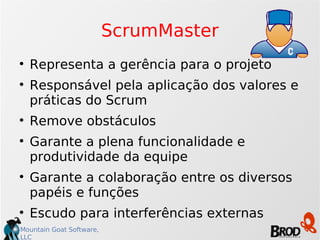 ScrumMaster Representa a gerência para o projeto Responsável pela aplicação dos valores e práticas do Scrum Remove obstáculos Garante a plena funcionalidade e produtividade da equipe Garante a colaboração entre os diversos papéis e funções Escudo para interferências externas 