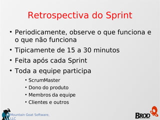 Retrospectiva do Sprint Periodicamente, observe o que funciona e o que não funciona Tipicamente de 15 a 30 minutos Feita após cada Sprint Toda a equipe participa ScrumMaster Dono do produto Membros da equipe Clientes e outros 