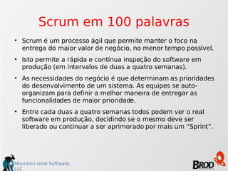 Scrum em 100 palavras Scrum é um processo ágil que permite manter o foco na entrega do maior valor de negócio, no menor tempo possível. Isto permite a rápida e contínua inspeção do software em produção (em intervalos de duas a quatro semanas). As necessidades do negócio é que determinam as prioridades do desenvolvimento de um sistema. As equipes se auto-organizam para definir a melhor maneira de entregar as funcionalidades de maior prioridade. Entre cada duas a quatro semanas todos podem ver o real software em produção, decidindo se o mesmo deve ser liberado ou continuar a ser aprimorado por mais um “Sprint”. 