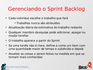 Gerenciando o Sprint Backlog Cada indivíduo escolhe o trabalho que fará Trabalhos nunca são atribuídos Atualização diária da estimativa do trabalho restante Qualquer membro da equipe pode adicionar, apagar ou mudar tarefas O trabalho aparece a partir do Sprint Se uma tarefa não é clara, defina-a como um item com uma quantidade maior de tempo e subdivida-a depois Atualize as coisas a serem feitas na medida em que se tornam mais conhecidas 