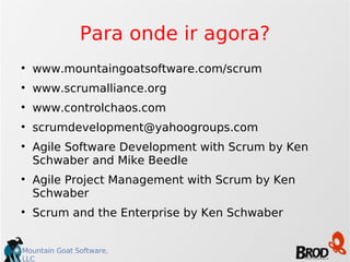 Para onde ir agora? www.mountaingoatsoftware.com/scrum www.scrumalliance.org www.controlchaos.com [email_address] Agile Software Development with Scrum by Ken Schwaber and Mike Beedle Agile Project Management with Scrum by Ken Schwaber Scrum and the Enterprise by Ken Schwaber 