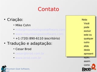 Contato Criação: Mike Cohn [email_address] www.mountaingoatsoftware.com +1 (720) 890-6110 (escritório)‏ Tradução e adaptação: Cesar Brod [email_address] www.brod.com.br Nota: Você pode excluir este ou qualquer outro slide desta apresentação, assim como modificá-la ou usar parte dela para compor outra, desde que mantenha as referências ao autor e tradução. Obrigado! 