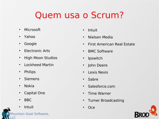 Quem usa o Scrum? Microsoft Yahoo Google Electronic Arts High Moon Studios Lockheed Martin Philips Siemens Nokia Capital One BBC Intuit Intuit Nielsen Media First American Real Estate BMC Software Ipswitch John Deere Lexis Nexis Sabre Salesforce.com Time Warner Turner Broadcasting Oce 
