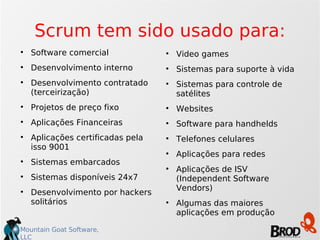 Scrum tem sido usado para: Software comercial Desenvolvimento interno Desenvolvimento contratado (terceirização)‏ Projetos de preço fixo Aplicações Financeiras Aplicações certificadas pela isso 9001 Sistemas embarcados Sistemas disponíveis 24x7 Desenvolvimento por hackers solitários Video games Sistemas para suporte à vida Sistemas para controle de satélites Websites Software para handhelds Telefones celulares Aplicações para redes Aplicações de ISV (Independent Software Vendors)‏ Algumas das maiores aplicações em produção 