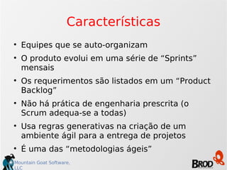 Características Equipes que se auto-organizam O produto evolui em uma série de “Sprints” mensais Os requerimentos são listados em um “Product Backlog” Não há prática de engenharia prescrita (o Scrum adequa-se a todas)‏ Usa regras generativas na criação de um ambiente ágil para a entrega de projetos É uma das “metodologias ágeis” 