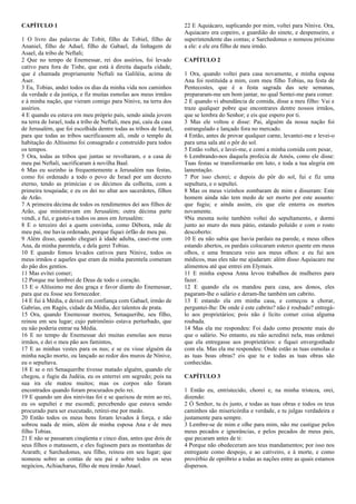 CAPÍTULO 1
1 O livro das palavras de Tobit, filho de Tobiel, filho de
Ananiel, filho de Aduel, filho de Gabael, da linhagem de
Asael, da tribo de Neftali;
2 Que no tempo de Enemessar, rei dos assírios, foi levado
cativo para fora de Tisbe, que está à direita daquela cidade,
que é chamada propriamente Neftali na Galiléia, acima de
Aser.
3 Eu, Tobias, andei todos os dias da minha vida nos caminhos
da verdade e da justiça, e fiz muitas esmolas aos meus irmãos
e à minha nação, que vieram comigo para Nínive, na terra dos
assírios.
4 E quando eu estava em meu próprio país, sendo ainda jovem
na terra de Israel, toda a tribo de Neftali, meu pai, caiu da casa
de Jerusalém, que foi escolhida dentre todas as tribos de Israel,
para que todas as tribos sacrificassem ali, onde o templo da
habitação do Altíssimo foi consagrado e construído para todos
os tempos.
5 Ora, todas as tribos que juntas se revoltaram, e a casa de
meu pai Neftali, sacrificaram à novilha Baal.
6 Mas eu sozinho ia frequentemente a Jerusalém nas festas,
como foi ordenado a todo o povo de Israel por um decreto
eterno, tendo as primícias e os décimos da colheita, com a
primeira tosquiada; e eu os dei no altar aos sacerdotes, filhos
de Arão.
7 A primeira décima de todos os rendimentos dei aos filhos de
Arão, que ministravam em Jerusalém; outra décima parte
vendi, e fui, e gastei-a todos os anos em Jerusalém:
8 E o terceiro dei a quem convinha, como Débora, mãe de
meu pai, me havia ordenado, porque fiquei órfão de meu pai.
9 Além disso, quando cheguei à idade adulta, casei-me com
Ana, da minha parentela, e dela gerei Tobias.
10 E quando fomos levados cativos para Nínive, todos os
meus irmãos e aqueles que eram da minha parentela comeram
do pão dos gentios.
11 Mas evitei comer;
12 Porque me lembrei de Deus de todo o coração.
13 E o Altíssimo me deu graça e favor diante do Enemessar,
para que eu fosse seu fornecedor.
14 E fui à Média, e deixei em confiança com Gabael, irmão de
Gabrias, em Ragés, cidade da Média, dez talentos de prata.
15 Ora, quando Enemessar morreu, Senaqueribe, seu filho,
reinou em seu lugar; cujo patrimônio estava perturbado, que
eu não poderia entrar na Média.
16 E no tempo de Enemessar dei muitas esmolas aos meus
irmãos, e dei o meu pão aos famintos,
17 E as minhas vestes para os nus; e se eu visse alguém da
minha nação morto, ou lançado ao redor dos muros de Nínive,
eu o sepultava.
18 E se o rei Senaqueribe tivesse matado alguém, quando ele
chegou, e fugiu da Judéia, eu os enterrei em segredo; pois na
sua ira ele matou muitos; mas os corpos não foram
encontrados quando foram procurados pelo rei.
19 E quando um dos ninivitas foi e se queixou de mim ao rei,
eu os sepultei e me escondi; percebendo que estava sendo
procurado para ser executado, retirei-me por medo.
20 Então todos os meus bens foram levados à força, e não
sobrou nada de mim, além de minha esposa Ana e de meu
filho Tobias.
21 E não se passaram cinqüenta e cinco dias, antes que dois de
seus filhos o matassem, e eles fugissem para as montanhas de
Ararath; e Sarchedonus, seu filho, reinou em seu lugar; que
nomeou sobre as contas de seu pai e sobre todos os seus
negócios, Achiacharus, filho de meu irmão Anael.
22 E Aquiácaro, suplicando por mim, voltei para Nínive. Ora,
Aquiacaro era copeiro, e guardião do sinete, e despenseiro, e
superintendente das contas; e Sarchedonus o nomeou próximo
a ele: e ele era filho de meu irmão.
CAPÍTULO 2
1 Ora, quando voltei para casa novamente, e minha esposa
Ana foi restituída a mim, com meu filho Tobias, na festa de
Pentecostes, que é a festa sagrada das sete semanas,
prepararam-me um bom jantar, no qual Sentei-me para comer.
2 E quando vi abundância de comida, disse a meu filho: Vai e
traze qualquer pobre que encontrares dentre nossos irmãos,
que se lembra do Senhor; e eis que espero por ti.
3 Mas ele voltou e disse: Pai, alguém da nossa nação foi
estrangulado e lançado fora no mercado.
4 Então, antes de provar qualquer carne, levantei-me e levei-o
para uma sala até o pôr do sol.
5 Então voltei, e lavei-me, e comi a minha comida com pesar,
6 Lembrando-nos daquela profecia de Amós, como ele disse:
Tuas festas se transformarão em luto, e toda a tua alegria em
lamentação.
7 Por isso chorei; e depois do pôr do sol, fui e fiz uma
sepultura, e o sepultei.
8 Mas os meus vizinhos zombaram de mim e disseram: Este
homem ainda não tem medo de ser morto por este assunto:
que fugiu; e ainda assim, eis que ele enterra os mortos
novamente.
9Na mesma noite também voltei do sepultamento, e dormi
junto ao muro do meu pátio, estando poluído e com o rosto
descoberto:
10 E eu não sabia que havia pardais na parede, e meus olhos
estando abertos, os pardais colocaram esterco quente em meus
olhos, e uma brancura veio aos meus olhos: e eu fui aos
médicos, mas eles não me ajudaram: além disso Aquiacaro me
alimentou até que entrei em Elymais.
11 E minha esposa Anna levou trabalhos de mulheres para
fazer.
12 E quando ela os mandou para casa, aos donos, eles
pagaram-lhe o salário e deram-lhe também um cabrito.
13 E estando ela em minha casa, e começou a chorar,
perguntei-lhe: De onde é este cabrito? não é roubado? entregá-
lo aos proprietários; pois não é lícito comer coisa alguma
roubada.
14 Mas ela me respondeu: Foi dado como presente mais do
que o salário. No entanto, eu não acreditei nela, mas ordenei
que ela entregasse aos proprietários: e fiquei envergonhado
com ela. Mas ela me respondeu: Onde estão as tuas esmolas e
as tuas boas obras? eis que tu e todas as tuas obras são
conhecidas.
CAPÍTULO 3
1 Então eu, entristecido, chorei e, na minha tristeza, orei,
dizendo:
2 Ó Senhor, tu és justo, e todas as tuas obras e todos os teus
caminhos são misericórdia e verdade, e tu julgas verdadeira e
justamente para sempre.
3 Lembre-se de mim e olhe para mim, não me castigue pelos
meus pecados e ignorâncias, e pelos pecados de meus pais,
que pecaram antes de ti:
4 Porque não obedeceram aos teus mandamentos; por isso nos
entregaste como despojo, e ao cativeiro, e à morte, e como
provérbio de opróbrio a todas as nações entre as quais estamos
dispersos.
 