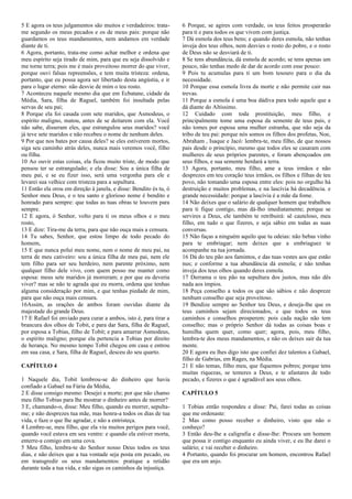 5 E agora os teus julgamentos são muitos e verdadeiros: trata-
me segundo os meus pecados e os de meus pais: porque não
guardamos os teus mandamentos, nem andamos em verdade
diante de ti.
6 Agora, portanto, trata-me como achar melhor e ordena que
meu espírito seja tirado de mim, para que eu seja dissolvido e
me torne terra; pois me é mais proveitoso morrer do que viver,
porque ouvi falsas repreensões, e tem muita tristeza: ordena,
portanto, que eu possa agora ser libertado desta angústia, e ir
para o lugar eterno: não desvie de mim o teu rosto.
7 Aconteceu naquele mesmo dia que em Ecbatane, cidade da
Média, Sara, filha de Raguel, também foi insultada pelas
servas de seu pai;
8 Porque ela foi casada com sete maridos, que Asmodeus, o
espírito maligno, matou, antes de se deitarem com ela. Você
não sabe, disseram eles, que estrangulou seus maridos? você
já teve sete maridos e não recebeu o nome de nenhum deles.
9 Por que nos bates por causa deles? se eles estiverem mortos,
siga seu caminho atrás deles, nunca mais veremos você, filho
ou filha.
10 Ao ouvir estas coisas, ela ficou muito triste, de modo que
pensou ter se estrangulado; e ela disse: Sou a única filha de
meu pai, e se eu fizer isso, será uma vergonha para ele e
levarei sua velhice com tristeza para a sepultura.
11 Então ela orou em direção à janela, e disse: Bendito és tu, ó
Senhor meu Deus, e o teu santo e glorioso nome é bendito e
honrado para sempre: que todas as tuas obras te louvem para
sempre.
12 E agora, ó Senhor, volto para ti os meus olhos e o meu
rosto,
13 E dize: Tira-me da terra, para que não ouça mais a censura.
14 Tu sabes, Senhor, que estou limpo de todo pecado do
homem,
15 E que nunca poluí meu nome, nem o nome de meu pai, na
terra de meu cativeiro: sou a única filha de meu pai, nem ele
tem filho para ser seu herdeiro, nem parente próximo, nem
qualquer filho dele vivo, com quem posso me manter como
esposa: meus sete maridos já morreram; e por que eu deveria
viver? mas se não te agrada que eu morra, ordena que tenhas
alguma consideração por mim, e que tenhas piedade de mim,
para que não ouça mais censura.
16Assim, as orações de ambos foram ouvidas diante da
majestade do grande Deus.
17 E Rafael foi enviado para curar a ambos, isto é, para tirar a
brancura dos olhos de Tobit, e para dar Sara, filha de Raguel,
por esposa a Tobias, filho de Tobit; e para amarrar Asmodeus,
o espírito maligno; porque ela pertencia a Tobias por direito
de herança. No mesmo tempo Tobit chegou em casa e entrou
em sua casa, e Sara, filha de Raguel, desceu do seu quarto.
CAPÍTULO 4
1 Naquele dia, Tobit lembrou-se do dinheiro que havia
confiado a Gabael na Fúria da Média,
2 E disse consigo mesmo: Desejei a morte; por que não chamo
meu filho Tobias para lhe mostrar o dinheiro antes de morrer?
3 E, chamando-o, disse: Meu filho, quando eu morrer, sepulta-
me; e não desprezes tua mãe, mas honra-a todos os dias de tua
vida, e faze o que lhe agradar, e não a entristeça.
4 Lembre-se, meu filho, que ela viu muitos perigos para você,
quando você estava em seu ventre: e quando ela estiver morta,
enterre-a comigo em uma cova.
5 Meu filho, lembra-te do Senhor nosso Deus todos os teus
dias, e não deixes que a tua vontade seja posta em pecado, ou
em transgredir os seus mandamentos: pratique a retidão
durante toda a tua vida, e não sigas os caminhos da injustiça.
6 Porque, se agires com verdade, os teus feitos prosperarão
para ti e para todos os que vivem com justiça.
7 Dá esmola dos teus bens; e quando deres esmola, não tenhas
inveja dos teus olhos, nem desvies o rosto do pobre, e o rosto
de Deus não se desviará de ti.
8 Se tens abundância, dá esmola de acordo; se tens apenas um
pouco, não tenhas medo de dar de acordo com esse pouco:
9 Pois tu acumulas para ti um bom tesouro para o dia da
necessidade.
10 Porque essa esmola livra da morte e não permite cair nas
trevas.
11 Porque a esmola é uma boa dádiva para todo aquele que a
dá diante do Altíssimo.
12 Cuidado com toda prostituição, meu filho, e
principalmente tome uma esposa da semente de teus pais, e
não tomes por esposa uma mulher estranha, que não seja da
tribo de teu pai: porque nós somos os filhos dos profetas, Noe,
Abraham , Isaque e Jacó: lembra-te, meu filho, de que nossos
pais desde o princípio, mesmo que todos eles se casaram com
mulheres de seus próprios parentes, e foram abençoados em
seus filhos, e sua semente herdará a terra.
13 Agora, portanto, meu filho, ame a teus irmãos e não
desprezes em teu coração teus irmãos, os filhos e filhas de teu
povo, não tomando uma esposa entre eles: pois no orgulho há
destruição e muitos problemas, e na lascívia há decadência. e
grande necessidade: porque a lascívia é a mãe da fome.
14 Não deixes que o salário de qualquer homem que trabalhou
para ti fique contigo, mas dá-lho imediatamente; porque se
servires a Deus, ele também te retribuirá: sê cauteloso, meu
filho, em tudo o que fizeres, e seja sábio em todas as suas
conversas.
15 Não faças a ninguém aquilo que tu odeias: não bebas vinho
para te embriagar; nem deixes que a embriaguez te
acompanhe na tua jornada.
16 Dá do teu pão aos famintos, e das tuas vestes aos que estão
nus; e conforme a tua abundância dá esmola; e não tenhas
inveja dos teus olhos quando deres esmola.
17 Derrama o teu pão na sepultura dos justos, mas não dês
nada aos ímpios.
18 Peça conselho a todos os que são sábios e não despreze
nenhum conselho que seja proveitoso.
19 Bendize sempre ao Senhor teu Deus, e deseja-lhe que os
teus caminhos sejam direcionados, e que todos os teus
caminhos e conselhos prosperem: pois cada nação não tem
conselho; mas o próprio Senhor dá todas as coisas boas e
humilha quem quer, como quer; agora, pois, meu filho,
lembra-te dos meus mandamentos, e não os deixes sair da tua
mente.
20 E agora eu lhes digo isto que confiei dez talentos a Gabael,
filho de Gabrias, em Rages, na Média.
21 E não temas, filho meu, que fiquemos pobres; porque tens
muitas riquezas, se temeres a Deus, e te afastares de todo
pecado, e fizeres o que é agradável aos seus olhos.
CAPÍTULO 5
1 Tobias então respondeu e disse: Pai, farei todas as coisas
que me ordenaste:
2 Mas como posso receber o dinheiro, visto que não o
conheço?
3 Então deu-lhe a caligrafia e disse-lhe: Procura um homem
que possa ir contigo enquanto eu ainda viver, e eu lhe darei o
salário; e vai receber o dinheiro.
4 Portanto, quando foi procurar um homem, encontrou Rafael
que era um anjo.
 