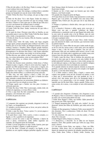5 Mas ele não sabia; e ele lhe disse: Podes ir comigo a Rages?
e você conhece bem esses lugares?
6 Ao qual disse o anjo: Irei contigo, e conheço bem o caminho:
porque me hospedei em casa de nosso irmão Gabael.
7 Então Tobias lhe disse: Fica comigo, até que eu diga a meu
pai.
8 Então ele lhe disse: Vai e não fiques. Então ele entrou e
disse a seu pai: Eis que encontrei um que irá comigo. Então
ele disse: Chama-o a mim, para que eu saiba de que tribo ele é
e se ele é um homem de confiança para ir contigo.
9 Então ele o chamou, e ele entrou, e eles se saudaram.
10 Então Tobit lhe disse: Irmão, mostra-me de que tribo e
família tu és.
11 Ao qual ele disse: Procuras uma tribo ou família, ou um
mercenário para ir com teu filho? Então Tobit lhe disse: Quero
saber, irmão, a tua parentela e o teu nome.
12 Então ele disse: Eu sou Azarias, filho de Ananias, o grande,
e de teus irmãos.
13 Então disse Tobit: De nada, irmão; não fique zangado
comigo agora, porque perguntei para conhecer sua tribo e sua
família; pois tu és meu irmão, de linhagem honesta e boa; pois
conheço Ananias e Jonathas, filhos daquele grande Samaias,
quando fomos juntos a Jerusalém para adorar, e oferecemos os
primogênitos e os décimos dos frutos; e não foram seduzidos
pelo erro de nossos irmãos: meu irmão, tu és de boa estirpe.
14 Mas dize-me, que salário te darei? queres uma dracma por
dia, e as coisas necessárias, como ao meu próprio filho?
15 Sim, além disso, se voltares sãos e salvos, acrescentarei
algo ao teu salário.
16 Então eles ficaram muito satisfeitos. Então disse a Tobias:
Prepara-te para a viagem, e Deus te envie uma boa viagem. E
quando seu filho preparou todas as coisas para a viagem, seu
pai disse: Vai com este homem, e Deus, que habita nos céus,
prosperará a tua viagem, e o anjo de Deus te fará companhia.
Então eles saíram ambos, e o cachorro do jovem com eles.
17 Mas Ana, sua mãe, chorou e disse a Tobit: Por que
mandaste embora o nosso filho? ele não é o bastão da nossa
mão, entrando e saindo diante de nós?
18 Não sejas ganancioso em acrescentar dinheiro ao dinheiro:
mas seja como lixo em relação ao nosso filho.
19 Porque aquilo que o Senhor nos deu para vivermos é
suficiente para nós.
20 Então lhe disse Tobit: Não te preocupes, minha irmã; ele
voltará em segurança, e os teus olhos o verão.
21 Pois o anjo bom lhe fará companhia, e sua jornada será
próspera, e ele retornará são e salvo.
22 Então ela parou de chorar.
CAPÍTULO 6
1 E enquanto eles seguiam sua jornada, chegaram à noite ao
rio Tigre, e se hospedaram lá.
2 E quando o jovem desceu para se lavar, um peixe saltou do
rio e o teria devorado.
3 Então o anjo lhe disse: Toma o peixe. E o jovem pegou o
peixe e puxou-o para terra.
4 Ao qual disse o anjo: Abra o peixe, e tome o coração, e o
fígado, e o fel, e guarde-os em segurança.
5Então o jovem fez como o anjo lhe ordenara; e depois de
assar o peixe, comeram-no; então ambos seguiram seu
caminho, até chegarem perto de Ecbatane.
6 Então o jovem perguntou ao anjo: Irmão Azarias, para que
servem o coração, o fígado e o galão do peixe?
7 E ele lhe disse: Tocando no coração e no fígado, se um
demônio ou um espírito maligno perturbar alguém, devemos
fazer fumaça diante do homem ou da mulher, e o grupo não
ficará mais irritado.
8 Quanto ao fel, é bom ungir um homem que tem olhos
brancos, e ele ficará curado.
9 E quando eles chegaram perto de Rages,
10 O anjo disse ao jovem: Irmão, hoje passaremos a noite com
Raguel, que é teu primo; ele também tem uma única filha,
chamada Sara; Falarei por ela, para que ela te seja dada por
esposa.
11 Porque a ti pertence o direito dela, visto que só és da sua
parentela.
12 E a donzela é formosa e sábia; agora, pois, ouve-me, e
falarei com seu pai; e quando voltarmos de Rages
celebraremos o casamento: pois sei que Raguel não pode casá-
la com outro de acordo com a lei de Moisés, mas ele será
culpado de morte, porque o direito de herança pertence antes a
ti do que a qualquer outro.
13 Então o jovem respondeu ao anjo: Ouvi, irmão Azarias,
que esta donzela foi dada a sete homens, que morreram todos
na câmara nupcial.
14 E agora sou o único filho de meu pai e tenho medo de que,
se for ter com ela, morra como o outro antes; pois um espírito
iníquo a ama, e não faz mal a ninguém, mas aos que se
aproximam. dela; por isso também temo morrer e levar a vida
de meu pai e de minha mãe à sepultura por minha causa com
tristeza: pois eles não têm outro filho para enterrá-los.
15 Então o anjo lhe disse: Não te lembras dos preceitos que
teu pai te deu, para que te casasses com uma mulher da tua
própria parentela? portanto, ouça-me, ó meu irmão; porque ela
te será dada por esposa; e não faças contas ao espírito maligno;
pois esta mesma noite ela te será dada em casamento.
16 E quando entrares na câmara nupcial, tomarás as cinzas do
perfume, e porás sobre elas um pouco do coração e do fígado
do peixe, e com elas farás fumaça;
17 E o diabo sentirá o cheiro dela, e fugirá, e nunca mais
voltará; mas quando vieres até ela, levantai-vos ambos, e orai
a Deus que é misericordioso, que terá piedade de vós, e
salvará você: não temas, pois ela te foi designada desde o
princípio; e tu a preservarás, e ela irá contigo. Além disso,
suponho que ela lhe dará filhos. Agora, quando Tobias ouviu
essas coisas, ele a amou, e seu coração se uniu efetivamente a
ela.
CAPÍTULO 7
1 E quando eles chegaram a Ecbatane, eles chegaram à casa
de Raguel, e Sara os encontrou: e depois de terem saudado um
ao outro, ela os trouxe para dentro da casa.
2 Então disse Raguel a Edna, sua mulher: Quão parecido é
este jovem com Tobit, meu primo!
3 E Raguel perguntou-lhes: De onde sois, irmãos? Ao que
disseram: Somos dos filhos de Neftalim, que estão cativos em
Nínive.
4 Então ele lhes perguntou: Conheceis Tobit, nosso parente? E
eles disseram: Nós o conhecemos. Então ele disse: Ele está
bem de saúde?
5 E eles disseram: Ele está vivo e com boa saúde; e Tobias
disse: Ele é meu pai.
6 Então Raguel saltou, beijou-o e chorou,
7 E abençoou-o, e disse-lhe: Tu és filho de um homem
honesto e bom. Mas quando soube que Tobit era cego, ficou
triste e chorou.
8 E da mesma forma Edna, sua esposa, e Sara, sua filha,
choraram. Além disso, eles os entretinham alegremente; e
depois de matarem um carneiro do rebanho, puseram carne na
mesa. Então disse Tobias a Rafael, irmão Azarias, fale
 