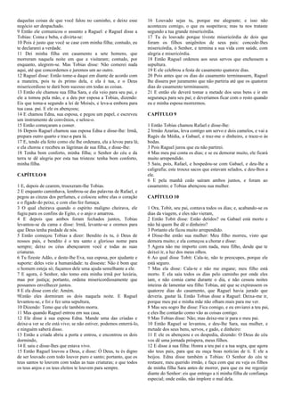 daquelas coisas de que você falou no caminho, e deixe esse
negócio ser despachado.
9 Então ele comunicou o assunto a Raguel: e Raguel disse a
Tobias: Coma e beba, e divirta-se:
10 Pois é justo que você se case com minha filha; contudo, eu
te declararei a verdade.
11 Dei minha filha em casamento a sete homens, que
morreram naquela noite em que a visitaram; contudo, por
enquanto, alegrem-se. Mas Tobias disse: Não comerei nada
aqui, até que concordemos e juremos um ao outro.
12 Raguel disse: Então tome-a daqui em diante de acordo com
a maneira, pois tu és primo dela, e ela é tua, e o Deus
misericordioso te dará bom sucesso em todas as coisas.
13 Então ele chamou sua filha Sara, e ela veio para seu pai, e
ele a tomou pela mão, e a deu por esposa a Tobias, dizendo:
Eis que toma-a segundo a lei de Moisés, e leva-a embora para
tua casa. pai. E ele os abençoou;
14 E chamou Edna, sua esposa, e pegou um papel, e escreveu
um instrumento de convênios, e selou-o.
15 Então começaram a comer.
16 Depois Raguel chamou sua esposa Edna e disse-lhe: Irmã,
prepara outro quarto e traz-a para lá.
17 E, tendo ela feito como ele lhe ordenara, ela a levou para lá;
e ela chorou e recebeu as lágrimas de sua filha, e disse-lhe:
18 Tenha bom conforto, minha filha; o Senhor do céu e da
terra te dê alegria por esta tua tristeza: tenha bom conforto,
minha filha.
CAPÍTULO 8
1 E, depois de cearem, trouxeram-lhe Tobias.
2 E enquanto caminhava, lembrou-se das palavras de Rafael, e
pegou as cinzas dos perfumes, e colocou sobre elas o coração
e o fígado do peixe, e com elas fez fumaça.
3 O qual cheirava quando o espírito maligno cheirava, ele
fugiu para os confins do Egito, e o anjo o amarrou.
4 E depois que ambos foram fechados juntos, Tobias
levantou-se da cama e disse: Irmã, levante-se e oremos para
que Deus tenha piedade de nós.
5 Então começou Tobias a dizer: Bendito és tu, ó Deus de
nossos pais, e bendito é o teu santo e glorioso nome para
sempre; deixe os céus abençoarem você e todas as suas
criaturas.
6 Tu fizeste Adão, e deste-lhe Eva, sua esposa, por ajudante e
suporte: deles veio a humanidade: tu disseste: Não é bom que
o homem esteja só; façamos dele uma ajuda semelhante a ele.
7 E agora, ó Senhor, não tomo esta minha irmã por luxúria,
mas por justiça; portanto, ordena misericordiosamente que
possamos envelhecer juntos.
8 E ela disse com ele: Amém.
9Então eles dormiram os dois naquela noite. E Raguel
levantou-se, e foi e fez uma sepultura,
10 Dizendo: Temo que ele também morra.
11 Mas quando Raguel entrou em sua casa,
12 Ele disse à sua esposa Edna. Mande uma das criadas e
deixe-a ver se ele está vivo; se não estiver, podemos enterrá-lo,
e ninguém saberá disso.
13 Então a criada abriu a porta e entrou, e encontrou os dois
dormindo,
14 E saiu e disse-lhes que estava vivo.
15 Então Raguel louvou a Deus, e disse: Ó Deus, tu és digno
de ser louvado com todo louvor puro e santo; portanto, que os
teus santos te louvem com todas as tuas criaturas; e que todos
os teus anjos e os teus eleitos te louvem para sempre.
16 Louvado sejas tu, porque me alegraste; e isso não
aconteceu comigo, o que eu suspeitava; mas tu nos trataste
segundo a tua grande misericórdia.
17 Tu és louvado porque tiveste misericórdia de dois que
foram os filhos unigênitos de seus pais: concede-lhes
misericórdia, ó Senhor, e termina a sua vida com saúde, com
alegria e misericórdia.
18 Então Raguel ordenou aos seus servos que enchessem a
sepultura.
19 E ele celebrou a festa de casamento quatorze dias.
20 Pois antes que os dias do casamento terminassem, Raguel
lhe dissera por juramento que não partiria até que os quatorze
dias do casamento terminassem;
21 E então ele deverá tomar a metade dos seus bens e ir em
segurança para seu pai; e deveríamos ficar com o resto quando
eu e minha esposa morrermos.
CAPÍTULO 9
1 Então Tobias chamou Rafael e disse-lhe:
2 Irmão Azarias, leva contigo um servo e dois camelos, e vai a
Ragés da Média, a Gabael, e traz-me o dinheiro, e traze-o às
bodas.
3 Pois Raguel jurou que eu não partirei.
4 Mas meu pai conta os dias; e se eu demorar muito, ele ficará
muito arrependido.
5 Saiu, pois, Rafael, e hospedou-se com Gabael, e deu-lhe a
caligrafia; este trouxe sacos que estavam selados, e deu-lhos a
ele.
6 E pela manhã cedo saíram ambos juntos, e foram ao
casamento; e Tobias abençoou sua mulher.
CAPÍTULO 10
1 Ora, Tobit, seu pai, contava todos os dias; e, acabando-se os
dias da viagem, e eles não vieram,
2 Então Tobit disse: Estão detidos? ou Gabael está morto e
não há quem lhe dê o dinheiro?
3 Portanto ele ficou muito arrependido.
4 Disse-lhe então sua mulher: Meu filho morreu, visto que
demora muito; e ela começou a chorar e disse:
5 Agora não me importo com nada, meu filho, desde que te
deixei ir, a luz dos meus olhos.
6 Ao qual disse Tobit: Cala-te, não te preocupes, porque ele
está seguro.
7 Mas ela disse: Cala-te e não me engane; meu filho está
morto. E ela saía todos os dias pelo caminho por onde eles
iam, e não comia carne durante o dia, e não cessou noites
inteiras de lamentar seu filho Tobias, até que se expirassem os
quatorze dias do casamento, que Raguel havia jurado que
deveria. gastar lá. Então Tobias disse a Raguel: Deixa-me ir,
porque meu pai e minha mãe não olham mais para me ver.
8 Mas seu sogro lhe disse: Fica comigo, e eu enviarei a teu pai,
e eles lhe contarão como vão as coisas contigo.
9 Mas Tobias disse: Não; mas deixe-me ir para o meu pai.
10 Então Raguel se levantou, e deu-lhe Sara, sua mulher, e
metade dos seus bens, servos, e gado, e dinheiro:
11 E ele os abençoou e os despediu, dizendo: O Deus do céu
vos dê uma jornada próspera, meus filhos.
12 E disse à sua filha: Honra a teu pai e a tua sogra, que agora
são teus pais, para que eu ouça boas notícias de ti. E ele a
beijou. Edna disse também a Tobias: O Senhor do céu te
restaure, meu querido irmão, e faça com que eu veja os filhos
de minha filha Sara antes de morrer, para que eu me regozije
diante do Senhor: eis que entrego a ti minha filha de confiança
especial; onde estão, não implore o mal dela.
 