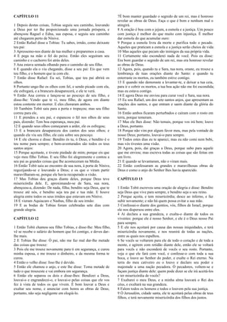CAPÍTULO 11
1 Depois destas coisas, Tobias seguiu seu caminho, louvando
a Deus por ter lhe proporcionado uma jornada próspera, e
abençoou Raguel e Edna, sua esposa, e seguiu seu caminho
até chegarem perto de Nínive.
2 Então Rafael disse a Tobias: Tu sabes, irmão, como deixaste
teu pai:
3 Apressemo-nos diante de tua mulher e preparemos a casa.
4 E pega na mão o fel do peixe. Então eles seguiram seu
caminho e o cachorro foi atrás deles.
5 Ana estava sentada olhando para o caminho de seu filho.
6 E quando ela o viu chegando, disse a seu pai: Eis que vem
teu filho, e o homem que ia com ele.
7 Então disse Rafael: Eu sei, Tobias, que teu pai abrirá os
olhos.
8 Portanto unge-lhe os olhos com fel, e sendo picado com ela,
ele esfregará, e a brancura desaparecerá, e ele te verá.
9 Então Ana correu e lançou-se ao pescoço de seu filho, e
disse-lhe: Vendo que te vi, meu filho, de agora em diante
estou contente em morrer. E eles choraram ambos.
10 Também Tobit saiu para a porta e tropeçou; mas seu filho
correu para ele,
11 E prendeu a seu pai, e espancou o fel nos olhos de seus
pais, dizendo: Tem boa esperança, meu pai.
12 E quando seus olhos começaram a arder, ele os esfregou;
13 E a brancura desapareceu dos cantos dos seus olhos; e
quando ele viu seu filho, ele caiu sobre seu pescoço.
14 E ele chorou e disse: Bendito és tu, ó Deus, e bendito é o
teu nome para sempre; e bem-aventurados são todos os teus
santos anjos:
15 Porque açoitaste, e tiveste piedade de mim; porque eis que
vejo meu filho Tobias. E seu filho foi alegremente e contou a
seu pai as grandes coisas que lhe aconteceram na Média.
16 Então Tobit saiu ao encontro de sua nora, à porta de Nínive,
regozijando-se e louvando a Deus; e os que o viram partir
maravilharam-se, porque ele havia recuperado a visão.
17 Mas Tobias deu graças diante deles, porque Deus teve
misericórdia dele. E, aproximando-se de Sara, sua nora,
abençoou-a, dizendo: De nada, filha; bendito seja Deus, que te
trouxe até nós, e bendito seja teu pai e tua mãe. E houve
alegria entre todos os seus irmãos que estavam em Nínive.
18 E vieram Aquiacaro e Nasbas, filho de seu irmão:
19 E as bodas de Tobias foram celebradas sete dias com
grande alegria.
CAPÍTULO 12
1 Então Tobit chamou seu filho Tobias, e disse-lhe: Meu filho,
vê se recebe o salário do homem que foi contigo, e deves dar-
lhe mais.
2 E Tobias lhe disse: Ó pai, não me faz mal dar-lhe metade
das coisas que trouxe:
3 Pois ele me trouxe novamente para ti em segurança, e curou
minha esposa, e me trouxe o dinheiro, e da mesma forma te
curou.
4 Então o velho disse: Isso lhe é devido.
5 Então ele chamou o anjo, e este lhe disse: Toma metade de
tudo o que trouxeste e vai embora em segurança.
6 Então ele separou os dois e disse-lhes: Bendizei a Deus,
louvai-o e engrandecei-o, e louvai-o pelas coisas que ele vos
fez à vista de todos os que vivem. É bom louvar a Deus e
exaltar seu nome, e anunciar com honra as obras de Deus;
portanto, não seja negligente em elogiá-lo.
7É bom manter guardado o segredo de um rei, mas é honroso
revelar as obras de Deus. Faça o que é bom e nenhum mal o
atingirá.
8 A oração é boa com o jejum, a esmola e a justiça. Um pouco
com justiça é melhor do que muito com injustiça. É melhor
dar esmola do que acumular ouro:
9 Porque a esmola livra da morte e purifica todo o pecado.
Aqueles que praticam a esmola e a justiça serão cheios de vida:
10 Mas aqueles que pecam são inimigos da sua própria vida.
11 Certamente não esconderei nada de você. Pois eu disse:
Era bom guardar o segredo de um rei, mas era honroso revelar
as obras de Deus.
12 Agora, pois, quando tu e Sara, tua nora, oraste, eu trouxe a
lembrança de tuas orações diante do Santo: e quando tu
enterraste os mortos, eu também estive contigo.
13 E quando não demoraste a levantar-te, e deixar a tua ceia,
para ir e cobrir os mortos, a tua boa ação não me foi escondida;
mas eu estava contigo.
14 E agora Deus me enviou para curar você e Sara, sua nora.
15 Eu sou Rafael, um dos sete santos anjos, que apresentam as
orações dos santos, e que entram e saem diante da glória do
Santo.
16 Então ambos ficaram perturbados e caíram com o rosto em
terra, porque temeram.
17 Mas ele lhes disse: Não temais, porque vos irá bem; louve
a Deus, portanto.
18 Porque não vim por algum favor meu, mas pela vontade de
nosso Deus; portanto, louvai-o para sempre.
19 Todos estes dias eu te apareci; mas eu não comi nem bebi,
mas vós tivestes uma visão.
20 Agora, pois, dai graças a Deus, porque subo para aquele
que me enviou; mas escreva todas as coisas que são feitas em
um livro.
21 E quando se levantaram, não o viram mais.
22 Então confessaram as grandes e maravilhosas obras de
Deus e como o anjo do Senhor lhes havia aparecido.
CAPÍTULO 13
1 Então Tobit escreveu uma oração de alegria e disse: Bendito
seja Deus que vive para sempre, e bendito seja o seu reino.
2 Porque açoita, e tem misericórdia; desce ao inferno, e faz
subir novamente; e não há quem possa evitar a sua mão.
3 Confessai-o diante dos gentios, vós, filhos de Israel, porque
ele nos dispersou entre eles.
4 Aí declara a sua grandeza, e exalta-o diante de todos os
viventes: porque ele é nosso Senhor, e ele é o Deus nosso Pai
para sempre.
5 E ele nos açoitará por causa das nossas iniquidades, e terá
misericórdia novamente, e nos reunirá de todas as nações,
entre as quais nos espalhou.
6 Se vocês se voltarem para ele de todo o coração e de toda a
mente, e agirem com retidão diante dele, então ele se voltará
para vocês e não esconderá de vocês o seu rosto. Portanto,
veja o que ele fará com você, e confesse-o com toda a sua
boca, e louve ao Senhor do poder, e exalte o Rei eterno. Na
terra do meu cativeiro eu o louvo e declaro seu poder e
majestade a uma nação pecadora. Ó pecadores, voltem-se e
façam justiça diante dele: quem pode dizer se ele irá aceitá-los
e ter misericórdia de vocês?
7 Exaltarei o meu Deus, e a minha alma louvará o Rei dos
céus, e exultará na sua grandeza.
8 Falem todos os homens e todos o louvem pela sua justiça.
9 Ó Jerusalém, cidade santa, ele te açoitará pelas obras de teus
filhos, e terá novamente misericórdia dos filhos dos justos.
 