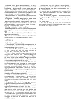 10 Louvai ao Senhor, porque ele é bom; e louvai o Rei eterno,
para que o seu tabernáculo seja novamente edificado em ti
com alegria, e deixe-o alegrar lá em ti aqueles que estão
cativos, e amar em ti para sempre aqueles que são miseráveis.
11 Muitas nações virão de longe ao nome do Senhor Deus
com presentes nas mãos, sim, presentes para o Rei dos céus;
todas as gerações te louvarão com grande alegria.
12 Malditos todos os que te odeiam, e bem-aventurados todos
os que te amam para sempre.
13 Alegrem-se e alegrem-se pelos filhos dos justos: porque
eles serão reunidos e abençoarão o Senhor dos justos.
14 Bem-aventurados os que te amam, porque se alegrarão na
tua paz; bem-aventurados os que estão tristes por todos os teus
flagelos; porque eles se alegrarão por ti, quando virem toda a
tua glória, e se alegrarão para sempre.
15 Bendiga a minha alma a Deus, o grande Rei.
16 Porque Jerusalém será edificada com safiras, e esmeraldas,
e pedras preciosas; os teus muros, e torres, e ameias, de ouro
puro.
17 E as ruas de Jerusalém serão pavimentadas com berilo,
carbúnculo e pedras de Ofir.
18 E todas as suas ruas dirão: Aleluia; e eles o louvarão,
dizendo: Bendito seja Deus, que o exaltou para sempre.
CAPÍTULO 14
1 Então Tobit parou de louvar a Deus.
2 E tinha cinqüenta e oito anos quando perdeu a visão, que lhe
foi restaurada depois de oito anos; e deu esmolas, e aumentou
no temor do Senhor Deus, e o louvou.
3 E sendo já muito idoso, chamou a seu filho, e aos filhos de
seu filho, e disse-lhe: Meu filho, toma os teus filhos; pois eis
que estou idoso e pronto para partir desta vida.
4 Vai para a Média, meu filho, porque certamente creio nas
coisas que Jonas, o profeta, falou a respeito de Nínive, que
será destruída; e que por um tempo a paz estará na Média; e
que nossos irmãos jazerão espalhados pela terra daquela boa
terra; e Jerusalém será desolada e a casa de Deus que nela há
será queimada e ficará desolada por um tempo;
5 E que novamente Deus terá misericórdia deles e os trará
novamente para a terra, onde construirão um templo, mas não
como o primeiro, até que o tempo daquela era se cumpra; e
depois eles retornarão de todos os lugares de seu cativeiro e
edificarão Jerusalém gloriosamente, e a casa de Deus será
edificada nela para sempre com um edifício glorioso, como os
profetas falaram.
6 E todas as nações se converterão e temerão verdadeiramente
ao Senhor Deus, e enterrarão os seus ídolos.
7 Assim todas as nações louvarão ao Senhor, e o seu povo
confessará a Deus, e o Senhor exaltará o seu povo; e todos
aqueles que amam o Senhor Deus na verdade e na justiça se
regozijarão, demonstrando misericórdia para com nossos
irmãos.
8 E agora, meu filho, sai de Nínive, porque certamente
acontecerão aquelas coisas que o profeta Jonas falou.
9 Mas guarda a lei e os mandamentos e mostra-te
misericordioso e justo, para que tudo te corra bem.
10 E sepulta-me decentemente, e tua mãe comigo; mas não
fique mais em Nínive. Lembre-se, meu filho, de como Amã
tratou Aquiacaro que o criou, como ele o trouxe da luz para as
trevas, e como ele o recompensou novamente: ainda assim,
Aquiacaro foi salvo, mas o outro teve sua recompensa: pois
ele desceu às trevas. Manassés deu esmola e escapou das
armadilhas da morte que lhe armaram; mas Amã caiu na
armadilha e pereceu.
11 Portanto, agora, meu filho, considera o que a esmola faz e
como a justiça livra. Depois de dizer essas coisas, ele desistiu
do fantasma na cama, tendo cento e oito e cinquenta anos; e
ele o enterrou com honra.
12 E falecendo Ana, sua mãe, ele a sepultou com seu pai. Mas
Tobias partiu com sua mulher e filhos para Ecbatane, para
casa de Raguel, seu sogro,
13 Onde ele envelheceu com honra, e enterrou honradamente
seu sogro e sua sogra, e herdou os bens deles, e os de seu pai
Tobit.
14 E ele morreu em Ecbatane, na Média, com cento e sete e
vinte anos de idade.
15 Mas antes de morrer ele ouviu falar da destruição de
Nínive, que foi tomada por Nabucodonosor e Assuero: e antes
de sua morte ele se alegrou por Nínive.
 