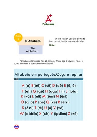 Portuguese language has 26 letters. There are 5 vowels: (a, e, i,
o, u). The rest is considered consonants.
O Alfabeto
The
Alphabet
Aula
1 In this lesson you are going to
learn about the Portuguese alphabet.
Note:
 