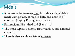 Meals
 A common Portuguese soup is caldo verde, which is
made with potato, shredded kale, and chunks of
chouriço (a spicy Portuguese sausage).
 Fish recipes, like salted cod (bacalhau)
 The most typical desserts are arroz doce and caramel
custard.
 There is also a wide variety of cheeses
 