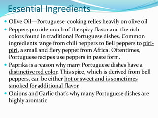 Essential Ingredients
 Olive Oil—Portuguese cooking relies heavily on olive oil
 Peppers provide much of the spicy flavor and the rich
colors found in traditional Portuguese dishes. Common
ingredients range from chili peppers to Bell peppers to piri-
piri, a small and fiery pepper from Africa. Oftentimes,
Portuguese recipes use peppers in paste form.
 Paprika is a reason why many Portuguese dishes have a
distinctive red color. This spice, which is derived from bell
peppers, can be either hot or sweet and is sometimes
smoked for additional flavor.
 Onions and Garlic that’s why many Portuguese dishes are
highly aromatic
 