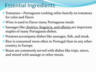 Essential Ingredients
 Tomatoes—Portuguese cooking relies heavily on tomatoes
for color and flavor
 Wine is used to flavor many Portuguese meals
 Sausages like choirico, linguicia, and alheira are important
staples of many Portuguese dishes.
 Potatoes accompany dishes like sausages, fish, and steak.
 Rice is consumed more often in Portugal than in any other
country in Europe.
 Beans are commonly served with dishes like tripe, stews,
and mixed with sausage or other meats.
 