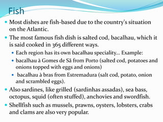 Fish
 Most dishes are fish-based due to the country's situation
on the Atlantic.
 The most famous fish dish is salted cod, bacalhau, which it
is said cooked in 365 different ways.
 Each region has its own bacalhau speciality... Example:
 bacalhau à Gomes de Sã from Porto (salted cod, potatoes and
onions topped with eggs and onions)
 bacalhau à bras from Estremadura (salt cod, potato, onion
and scrambled eggs).
 Also sardines, like grilled (sardinhas assadas), sea bass,
octopus, squid (often stuffed), anchovies and swordfish.
 Shellfish such as mussels, prawns, oysters, lobsters, crabs
and clams are also very popular.
 