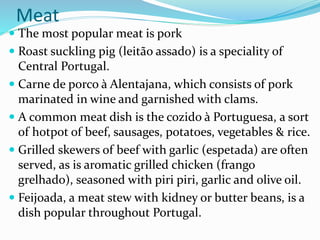 Meat
 The most popular meat is pork
 Roast suckling pig (leitão assado) is a speciality of
Central Portugal.
 Carne de porco à Alentajana, which consists of pork
marinated in wine and garnished with clams.
 A common meat dish is the cozido à Portuguesa, a sort
of hotpot of beef, sausages, potatoes, vegetables & rice.
 Grilled skewers of beef with garlic (espetada) are often
served, as is aromatic grilled chicken (frango
grelhado), seasoned with piri piri, garlic and olive oil.
 Feijoada, a meat stew with kidney or butter beans, is a
dish popular throughout Portugal.
 
