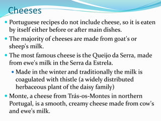 Cheeses
 Portuguese recipes do not include cheese, so it is eaten
by itself either before or after main dishes.
 The majority of cheeses are made from goat's or
sheep's milk.
 The most famous cheese is the Queijo da Serra, made
from ewe's milk in the Serra da Estrela.
 Made in the winter and traditionally the milk is
coagulated with thistle (a widely distributed
herbaceous plant of the daisy family)
 Monte, a cheese from Trás-os-Montes in northern
Portugal, is a smooth, creamy cheese made from cow's
and ewe's milk.
 