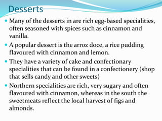Desserts
 Many of the desserts in are rich egg-based specialities,
often seasoned with spices such as cinnamon and
vanilla.
 A popular dessert is the arroz doce, a rice pudding
flavoured with cinnamon and lemon.
 They have a variety of cake and confectionary
specialities that can be found in a confectionery (shop
that sells candy and other sweets)
 Northern specialities are rich, very sugary and often
flavoured with cinnamon, whereas in the south the
sweetmeats reflect the local harvest of figs and
almonds.
 