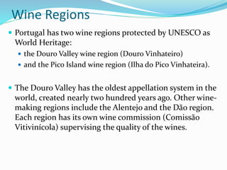 Wine Regions
 Portugal has two wine regions protected by UNESCO as
World Heritage:
 the Douro Valley wine region (Douro Vinhateiro)
 and the Pico Island wine region (Ilha do Pico Vinhateira).
 The Douro Valley has the oldest appellation system in the
world, created nearly two hundred years ago. Other wine-
making regions include the Alentejo and the Dão region.
Each region has its own wine commission (Comissão
Vitivinícola) supervising the quality of the wines.
 